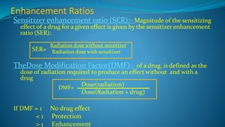 Enhancement Ratios
Sensitizer enhancement ratio (SER):- Magnitude of the sensitizing
effect of a drug for a given effect is given by the sensitizer enhancement
ratio (SER):
Radiation dose without sensitizer
Radiation dose with sensitizer
TheDose Modification Factor(DMF):- of a drug, is defined as the
dose of radiation required to produce an effect without and with a
drug
If DMF = 1 No drug effect
< 1 Protection
> 1 Enhancement
SER=
DMF=
Dose(radiation)
Dose(Radiation + drug)
 