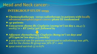 Head and Neck cancer:-
 Chemoradiotherapy versus radiotherapy in patients with locally
advanced nasopharyngeal cancer: phase III randomized
 147 patients
 Concurrent chemo-Rt: Cisplatin (100mg/m²) on day 1, 22,43 {3
weekly} in + RT (70Gy/35#) followed by
 Adjuvant chemotherapy: Cisplatin (80mg/m²) on day1 and
5FU(1gm/m²)on day1-4 {3 weekly}
 3-year survival rate for patients randomized to radiotherapy was 46%,
and for the chemo-Rt group was 76% (P < .001)
 5year overal survival-37 vs 67%
INTERGROUP STUDY 0099
 