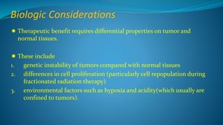 Biologic Considerations
 Therapeutic benefit requires differential properties on tumor and
normal tissues.
 These include
1. genetic instability of tumors compared with normal tissues
2. differences in cell proliferation (particularly cell repopulation during
fractionated radiation therapy)
3. environmental factors such as hypoxia and acidity(which usually are
confined to tumors).
 