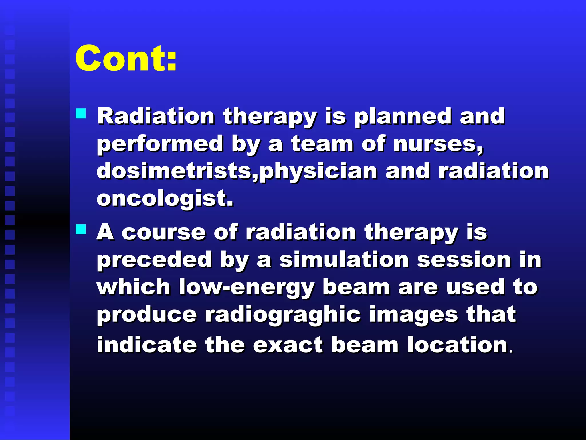 Cont:
 Radiation therapy is planned andRadiation therapy is planned and
performed by a team of nurses,performed by a team of nurses,
dosimetrists,physician and radiationdosimetrists,physician and radiation
oncologist.oncologist.
 A course of radiation therapy isA course of radiation therapy is
preceded by a simulation session inpreceded by a simulation session in
which low-energy beam are used towhich low-energy beam are used to
produce radiograghic images thatproduce radiograghic images that
indicate the exact beam locationindicate the exact beam location..
 