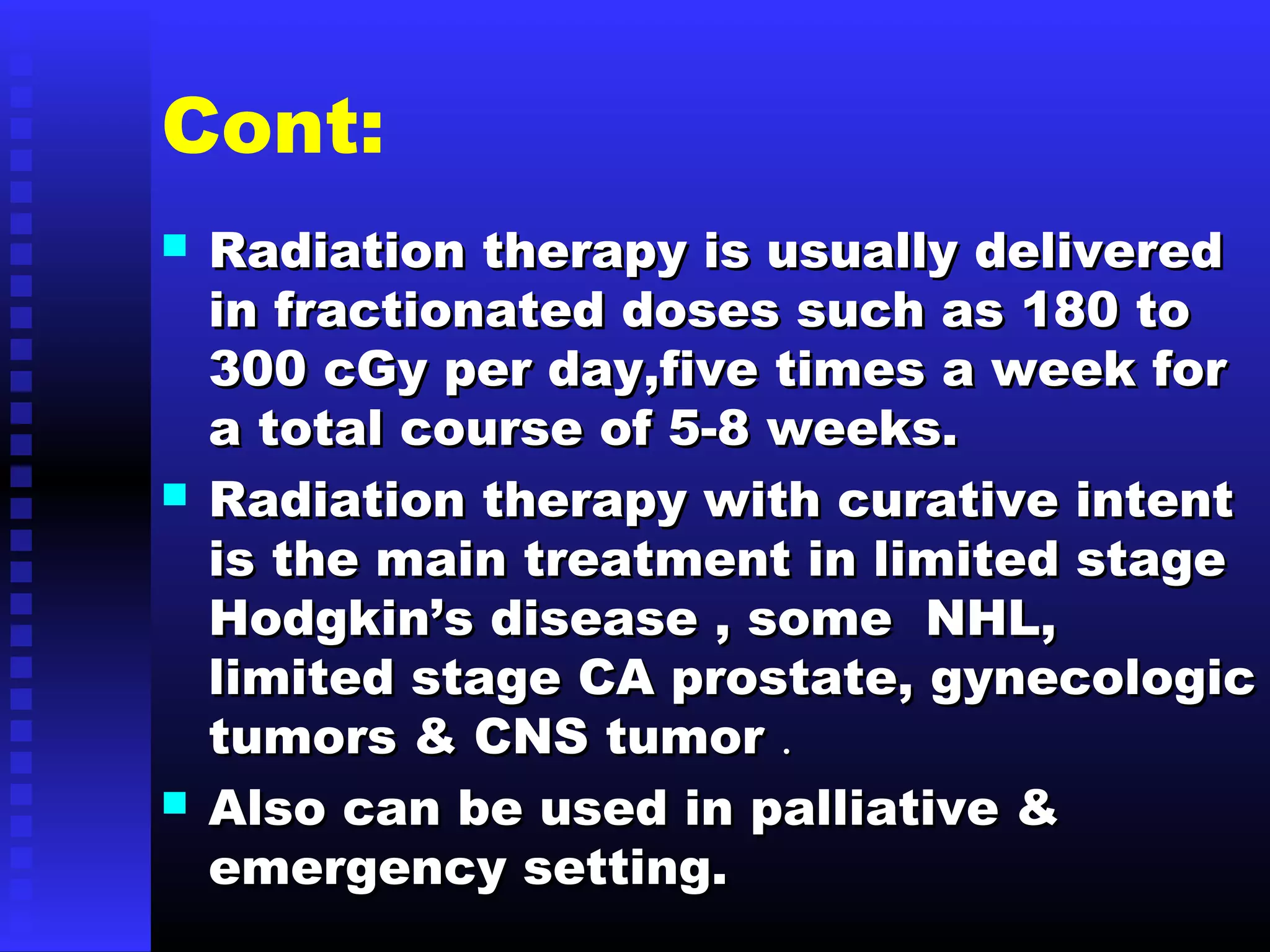 Cont:
 Radiation therapy is usually deliveredRadiation therapy is usually delivered
in fractionated doses such as 180 toin fractionated doses such as 180 to
300 cGy per day,five times a week for300 cGy per day,five times a week for
a total course of 5-8 weeks.a total course of 5-8 weeks.
 Radiation therapy with curative intentRadiation therapy with curative intent
is the main treatment in limited stageis the main treatment in limited stage
Hodgkin’s disease , some NHL,Hodgkin’s disease , some NHL,
limited stage CA prostate, gynecologiclimited stage CA prostate, gynecologic
tumors & CNS tumortumors & CNS tumor ..
 Also can be used in palliative &Also can be used in palliative &
emergency setting.emergency setting.
 
