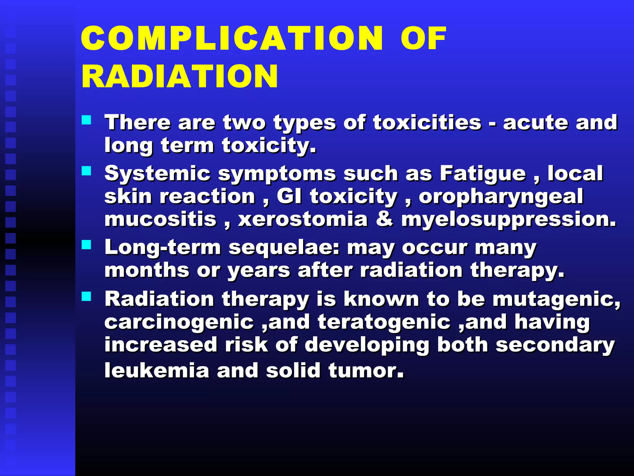 COMPLICATION OF
RADIATION
 There are two types of toxicities - acute andThere are two types of toxicities - acute and
long term toxicity.long term toxicity.
 Systemic symptoms such as Fatigue , localSystemic symptoms such as Fatigue , local
skin reaction , GI toxicity , oropharyngealskin reaction , GI toxicity , oropharyngeal
mucositis , xerostomia & myelosuppression.mucositis , xerostomia & myelosuppression.
 Long-term sequelae: may occur manyLong-term sequelae: may occur many
months or years after radiation therapy.months or years after radiation therapy.
 Radiation therapy is known to be mutagenic,Radiation therapy is known to be mutagenic,
carcinogenic ,and teratogenic ,and havingcarcinogenic ,and teratogenic ,and having
increased risk of developing both secondaryincreased risk of developing both secondary
leukemia and solid tumorleukemia and solid tumor..
 