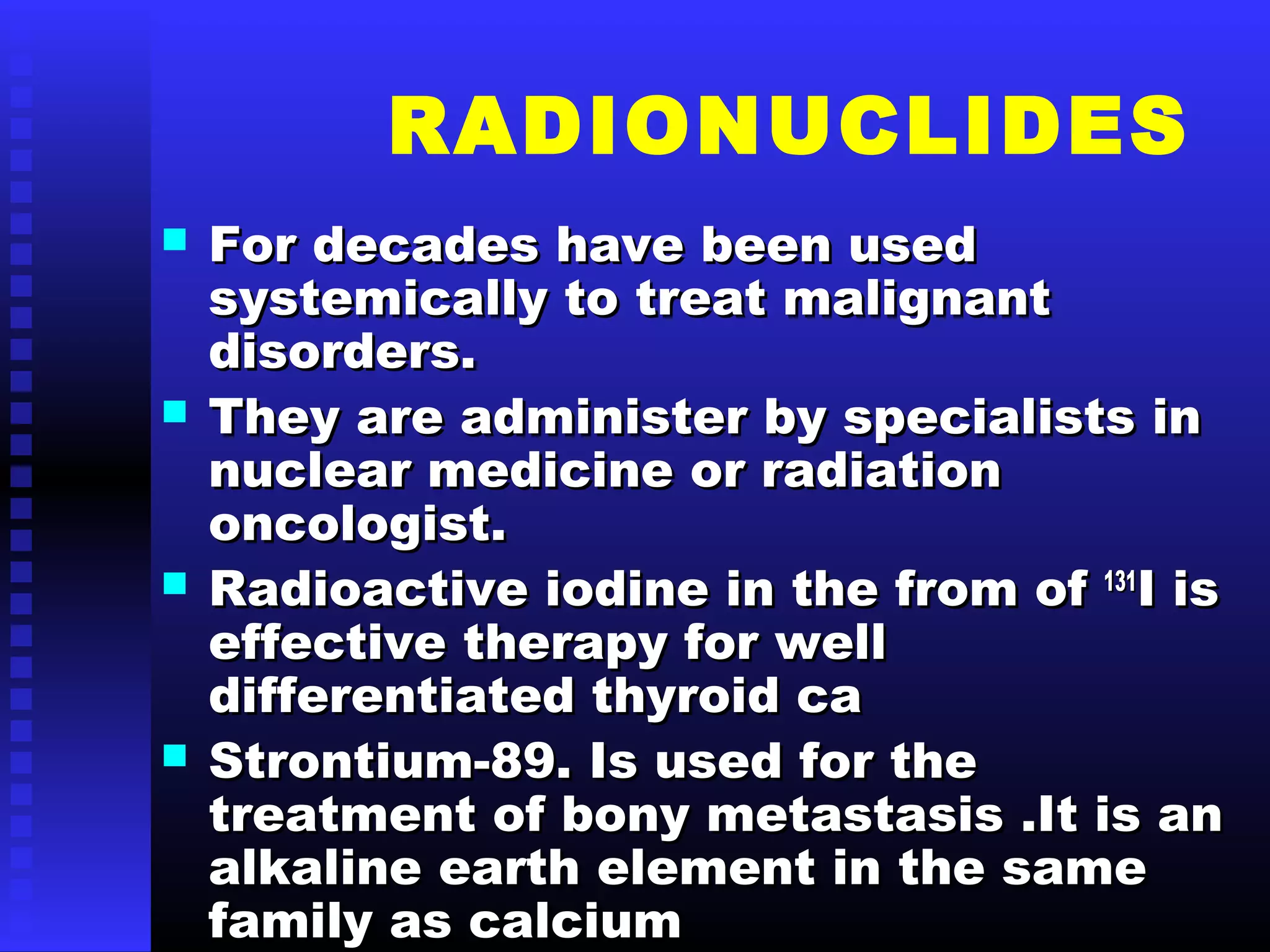 RADIONUCLIDES
 For decades have been usedFor decades have been used
systemically to treat malignantsystemically to treat malignant
disorders.disorders.
 They are administer by specialists inThey are administer by specialists in
nuclear medicine or radiationnuclear medicine or radiation
oncologist.oncologist.
 Radioactive iodine in the from ofRadioactive iodine in the from of 131131
I isI is
effective therapy for welleffective therapy for well
differentiated thyroid cadifferentiated thyroid ca
 Strontium-89. Is used for theStrontium-89. Is used for the
treatment of bony metastasis .It is antreatment of bony metastasis .It is an
alkaline earth element in the samealkaline earth element in the same
family as calciumfamily as calcium
 