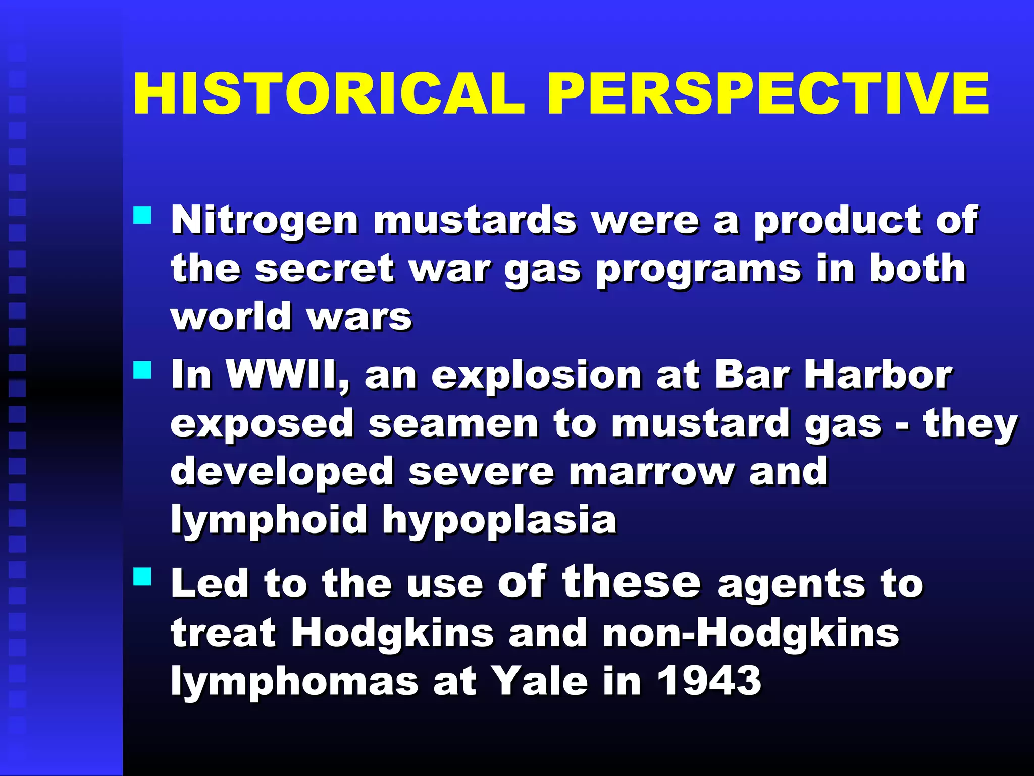 HISTORICAL PERSPECTIVE
 Nitrogen mustards were a product ofNitrogen mustards were a product of
the secret war gas programs in boththe secret war gas programs in both
world warsworld wars
 In WWII, an explosion at Bar HarborIn WWII, an explosion at Bar Harbor
exposed seamen to mustard gas - theyexposed seamen to mustard gas - they
developed severe marrow anddeveloped severe marrow and
lymphoid hypoplasialymphoid hypoplasia
 Led to the useLed to the use of theseof these agents toagents to
treat Hodgkins and non-Hodgkinstreat Hodgkins and non-Hodgkins
lymphomas at Yale in 1943lymphomas at Yale in 1943
 