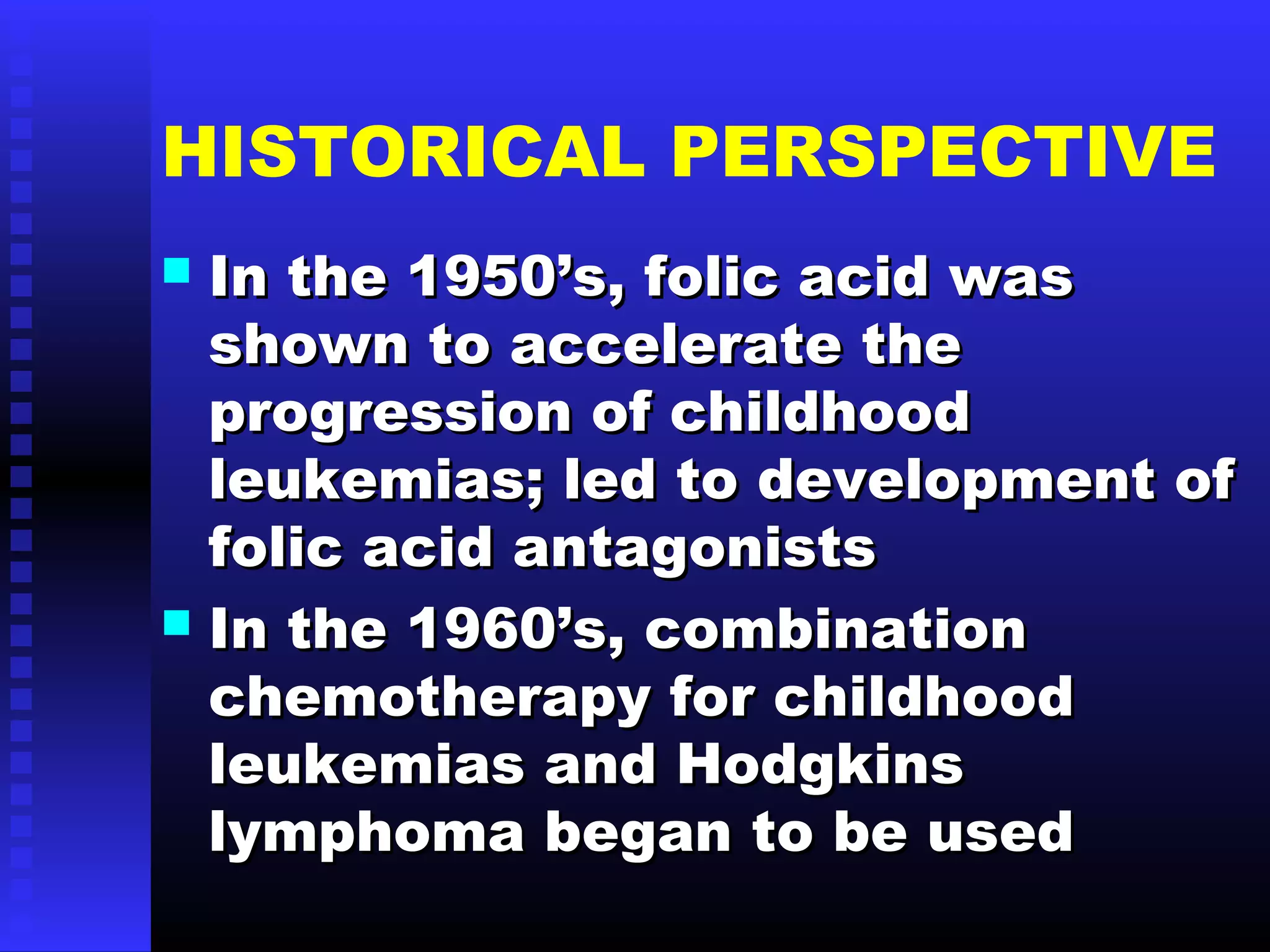 HISTORICAL PERSPECTIVE
 In the 1950’s, folic acid wasIn the 1950’s, folic acid was
shown to accelerate theshown to accelerate the
progression of childhoodprogression of childhood
leukemias; led to development ofleukemias; led to development of
folic acid antagonistsfolic acid antagonists
 In the 1960’s, combinationIn the 1960’s, combination
chemotherapy for childhoodchemotherapy for childhood
leukemias and Hodgkinsleukemias and Hodgkins
lymphoma began to be usedlymphoma began to be used
 