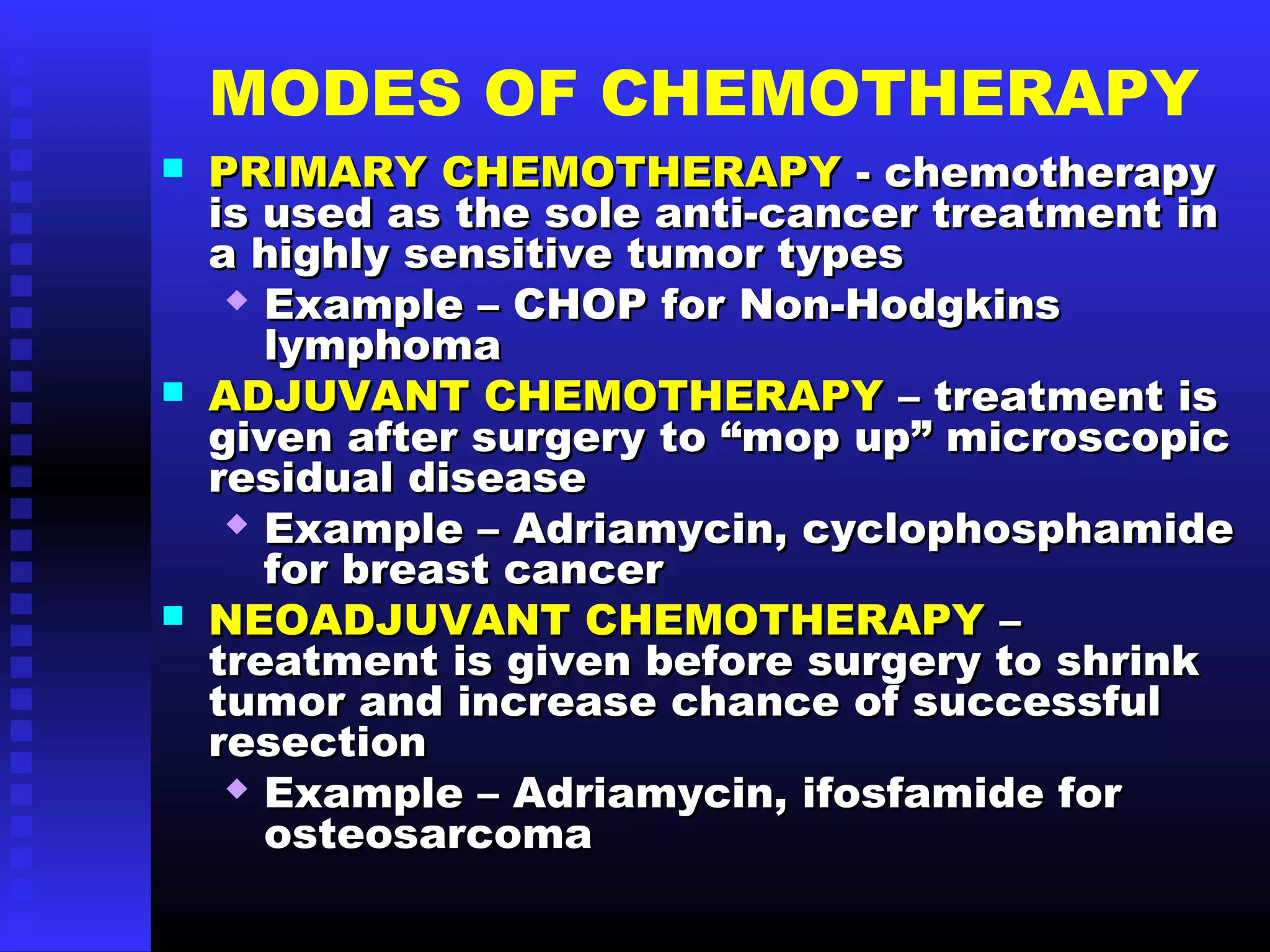 MODES OF CHEMOTHERAPY
 PRIMARY CHEMOTHERAPYPRIMARY CHEMOTHERAPY - chemotherapy- chemotherapy
is used as the sole anti-cancer treatment inis used as the sole anti-cancer treatment in
a highly sensitive tumor typesa highly sensitive tumor types
 Example – CHOP for Non-HodgkinsExample – CHOP for Non-Hodgkins
lymphomalymphoma
 ADJUVANT CHEMOTHERAPYADJUVANT CHEMOTHERAPY – treatment is– treatment is
given after surgery to “mop up” microscopicgiven after surgery to “mop up” microscopic
residual diseaseresidual disease
 Example – Adriamycin, cyclophosphamideExample – Adriamycin, cyclophosphamide
for breast cancerfor breast cancer
 NEOADJUVANT CHEMOTHERAPYNEOADJUVANT CHEMOTHERAPY ––
treatment is given before surgery to shrinktreatment is given before surgery to shrink
tumor and increase chance of successfultumor and increase chance of successful
resectionresection
 Example – Adriamycin, ifosfamide forExample – Adriamycin, ifosfamide for
osteosarcomaosteosarcoma
 
