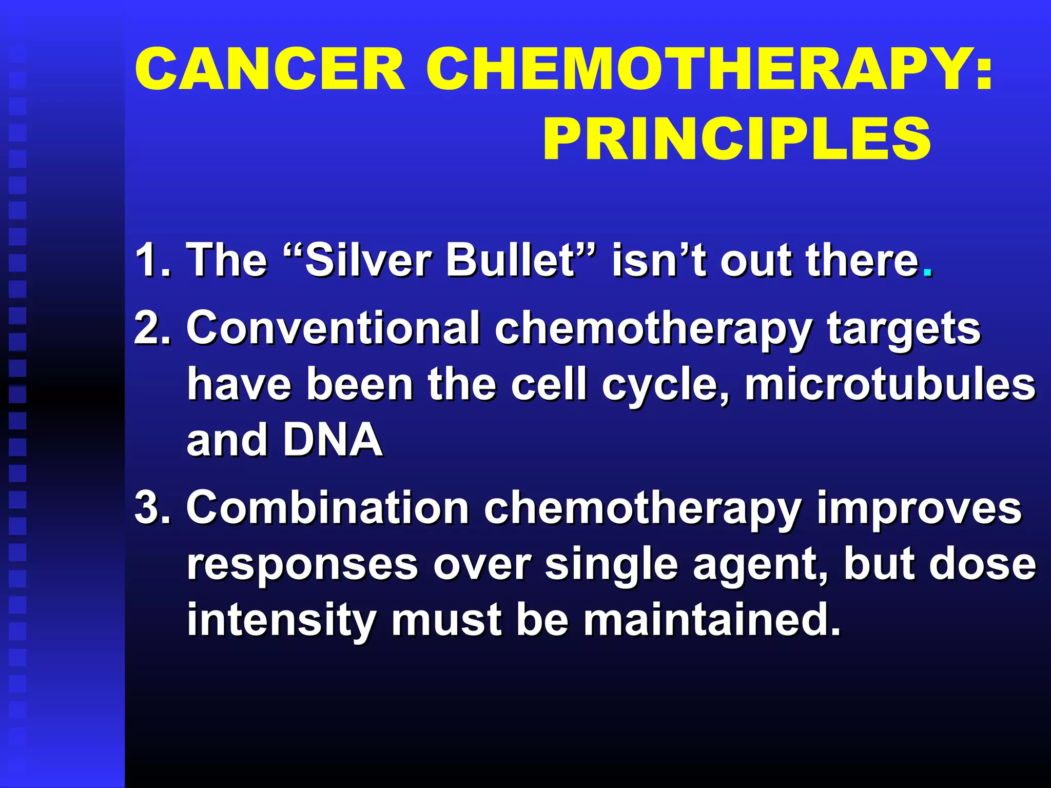 CANCER CHEMOTHERAPY:
PRINCIPLES
1. The “Silver Bullet” isn’t out there1. The “Silver Bullet” isn’t out there..
2.2. Conventional chemotherapy targetsConventional chemotherapy targets
have been the cell cycle, microtubuleshave been the cell cycle, microtubules
and DNAand DNA
3. Combination chemotherapy improves3. Combination chemotherapy improves
responses over single agent, but doseresponses over single agent, but dose
intensity must be maintained.intensity must be maintained.
 