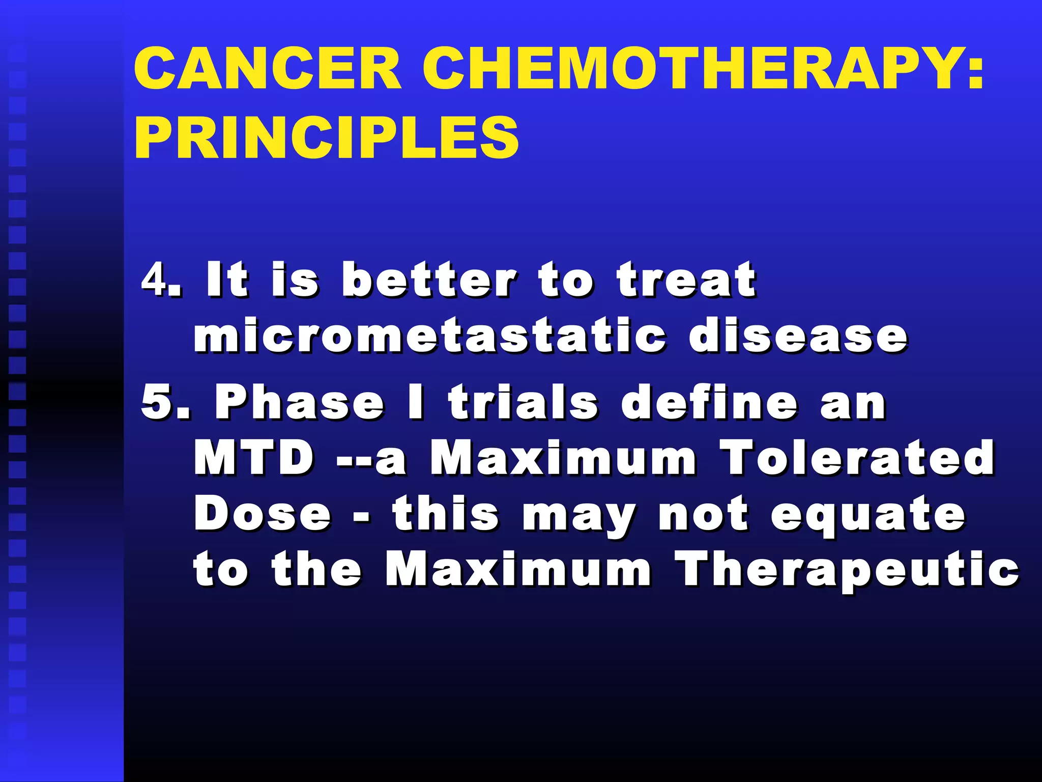 CANCER CHEMOTHERAPY:
PRINCIPLES
44.. It is better to treatIt is better to treat
micrometastatic diseasemicrometastatic disease
5. Phase I trials define an5. Phase I trials define an
MTD --a Maximum ToleratedMTD --a Maximum Tolerated
Dose - this may not equateDose - this may not equate
to the Maximum Therapeuticto the Maximum Therapeutic
 