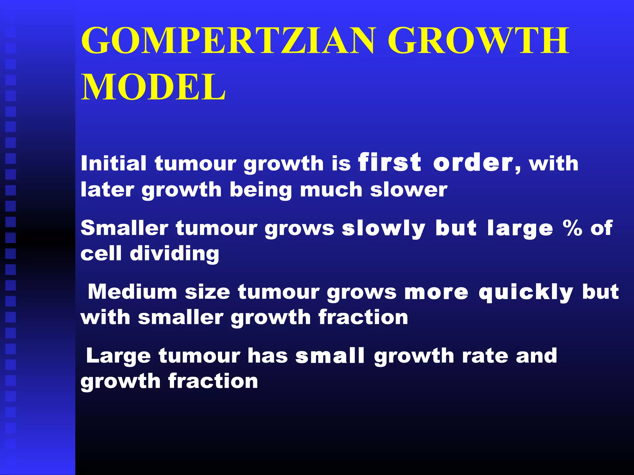 GOMPERTZIAN GROWTH
MODEL
Initial tumour growth is first order, with
later growth being much slower
Smaller tumour grows slowly but large % of
cell dividing
Medium size tumour grows more quickly but
with smaller growth fraction
Large tumour has small growth rate and
growth fraction
 