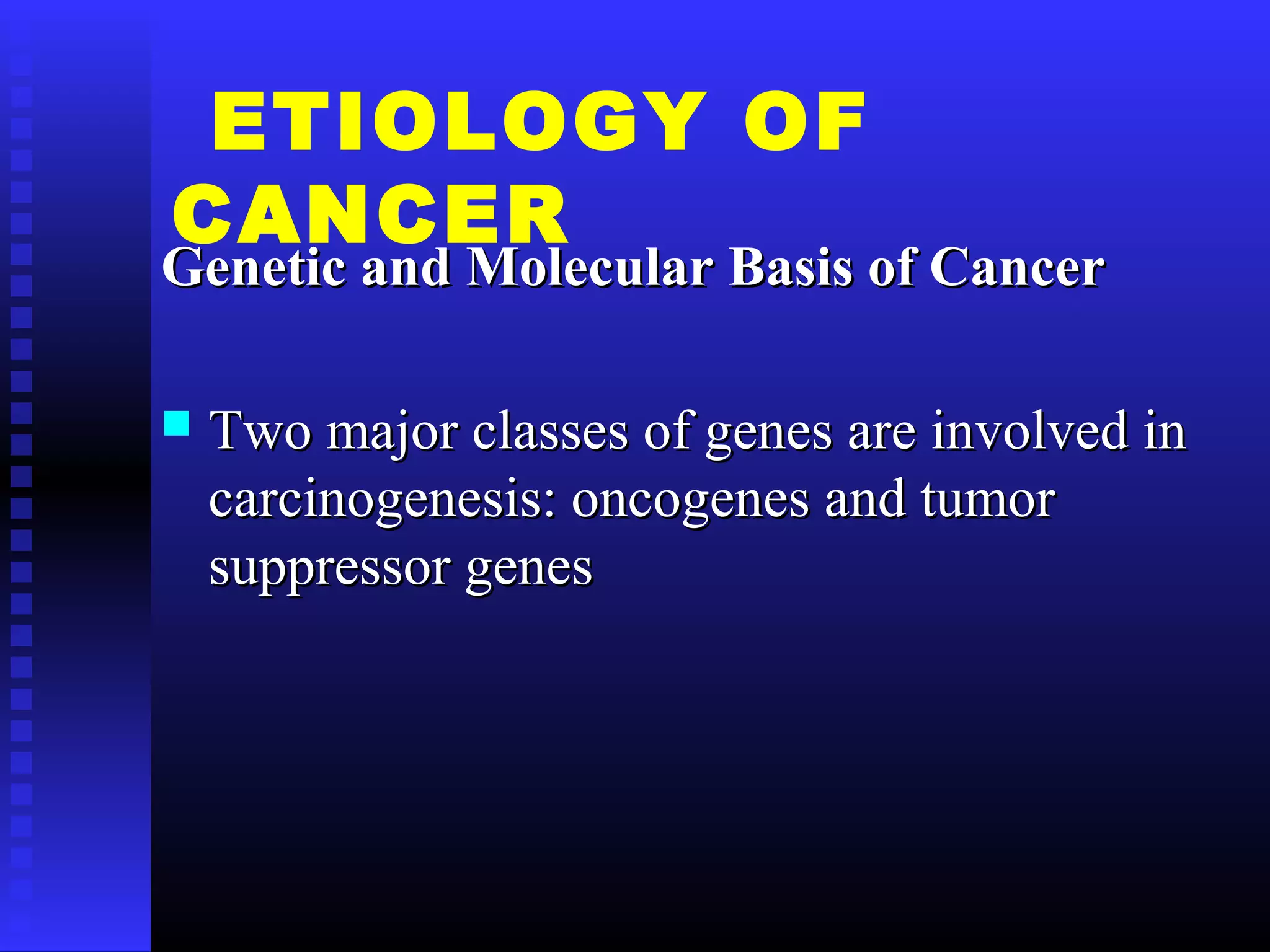 ETIOLOGY OF
CANCER
Genetic and Molecular Basis of CancerGenetic and Molecular Basis of Cancer
 Two major classes of genes are involved inTwo major classes of genes are involved in
carcinogenesis: oncogenes and tumorcarcinogenesis: oncogenes and tumor
suppressor genessuppressor genes
 