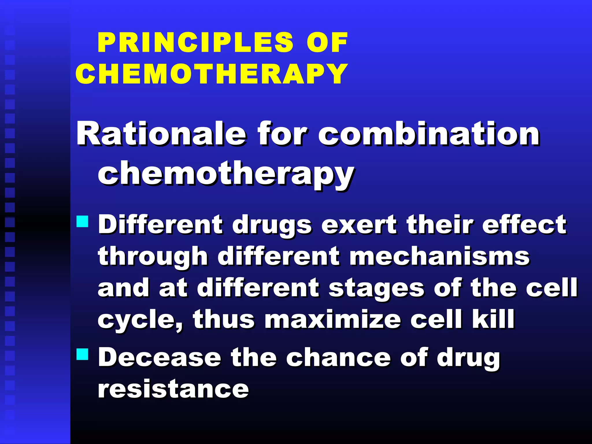 PRINCIPLES OF
CHEMOTHERAPY
Rationale for combinationRationale for combination
chemotherapychemotherapy
 Different drugs exert their effectDifferent drugs exert their effect
through different mechanismsthrough different mechanisms
and at different stages of the celland at different stages of the cell
cycle, thus maximize cell killcycle, thus maximize cell kill
 Decease the chance of drugDecease the chance of drug
resistanceresistance
 