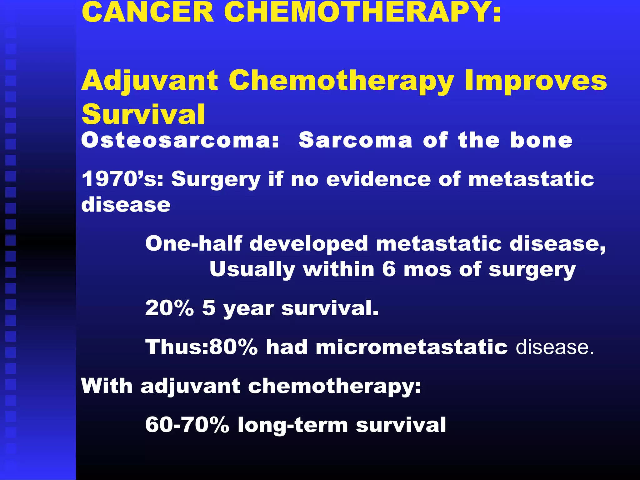 CANCER CHEMOTHERAPY:
Adjuvant Chemotherapy Improves
Survival
Osteosarcoma: Sarcoma of the bone
1970’s: Surgery if no evidence of metastatic
disease
One-half developed metastatic disease,
Usually within 6 mos of surgery
20% 5 year survival.
Thus:80% had micrometastatic disease.
With adjuvant chemotherapy:
60-70% long-term survival
 
