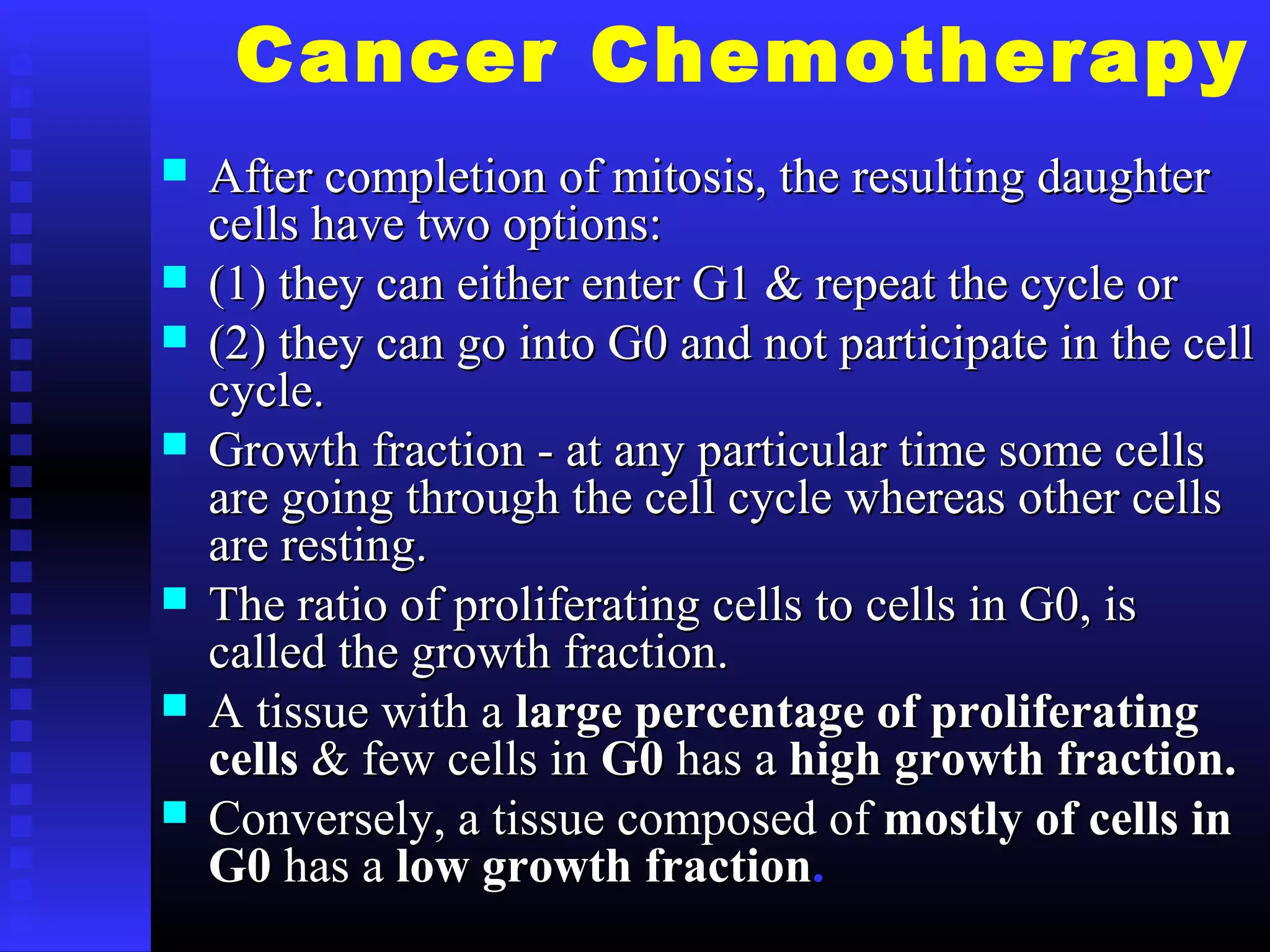 Cancer Chemotherapy
 After completion of mitosis, the resulting daughterAfter completion of mitosis, the resulting daughter
cells have two options:cells have two options:
 (1) they can either enter G1 & repeat the cycle or(1) they can either enter G1 & repeat the cycle or
 (2) they can go into G0 and not participate in the cell(2) they can go into G0 and not participate in the cell
cycle.cycle.
 Growth fraction - at any particular time some cellsGrowth fraction - at any particular time some cells
are going through the cell cycle whereas other cellsare going through the cell cycle whereas other cells
are resting.are resting.
 The ratio of proliferating cells to cells in G0, isThe ratio of proliferating cells to cells in G0, is
called the growth fraction.called the growth fraction.
 A tissue with aA tissue with a large percentage of proliferatinglarge percentage of proliferating
cellscells & few cells in& few cells in G0G0 has ahas a high growth fraction.high growth fraction.
 Conversely, a tissue composed ofConversely, a tissue composed of mostly of cells inmostly of cells in
G0G0 has ahas a low growth fractionlow growth fraction..
 