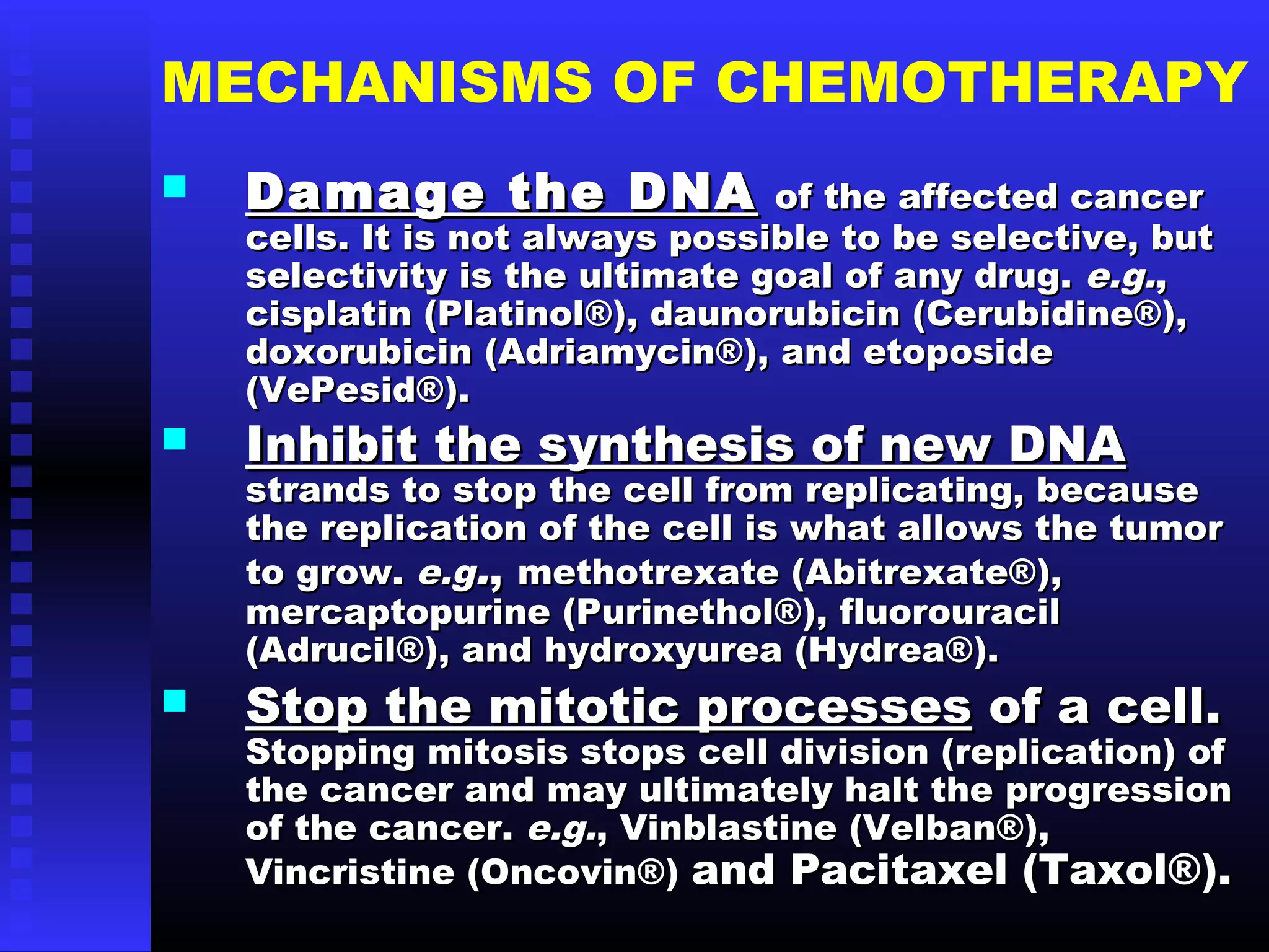 MECHANISMS OF CHEMOTHERAPY
 Damage the DNADamage the DNA of the affected cancerof the affected cancer
cells. It is not always possible to be selective, butcells. It is not always possible to be selective, but
selectivity is the ultimate goal of any drug.selectivity is the ultimate goal of any drug. e.g.e.g.,,
cisplatin (Platinol®), daunorubicin (Cerubidine®),cisplatin (Platinol®), daunorubicin (Cerubidine®),
doxorubicin (Adriamycin®), and etoposidedoxorubicin (Adriamycin®), and etoposide
(VePesid®).(VePesid®).
 Inhibit the synthesis of new DNAInhibit the synthesis of new DNA
strands to stop the cell from replicating, becausestrands to stop the cell from replicating, because
the replication of the cell is what allows the tumorthe replication of the cell is what allows the tumor
to grow.to grow. e.ge.g..,, methotrexate (Abitrexate®),methotrexate (Abitrexate®),
mercaptopurine (Purinethol®), fluorouracilmercaptopurine (Purinethol®), fluorouracil
(Adrucil®), and hydroxyurea (Hydrea®).(Adrucil®), and hydroxyurea (Hydrea®).
 Stop the mitotic processesStop the mitotic processes of a cell.of a cell.
Stopping mitosis stops cell division (replication) ofStopping mitosis stops cell division (replication) of
the cancer and may ultimately halt the progressionthe cancer and may ultimately halt the progression
of the cancer.of the cancer. e.g.e.g., Vinblastine (Velban®),, Vinblastine (Velban®),
Vincristine (Oncovin®)Vincristine (Oncovin®) and Pacitaxel (Taxol®).and Pacitaxel (Taxol®).
 