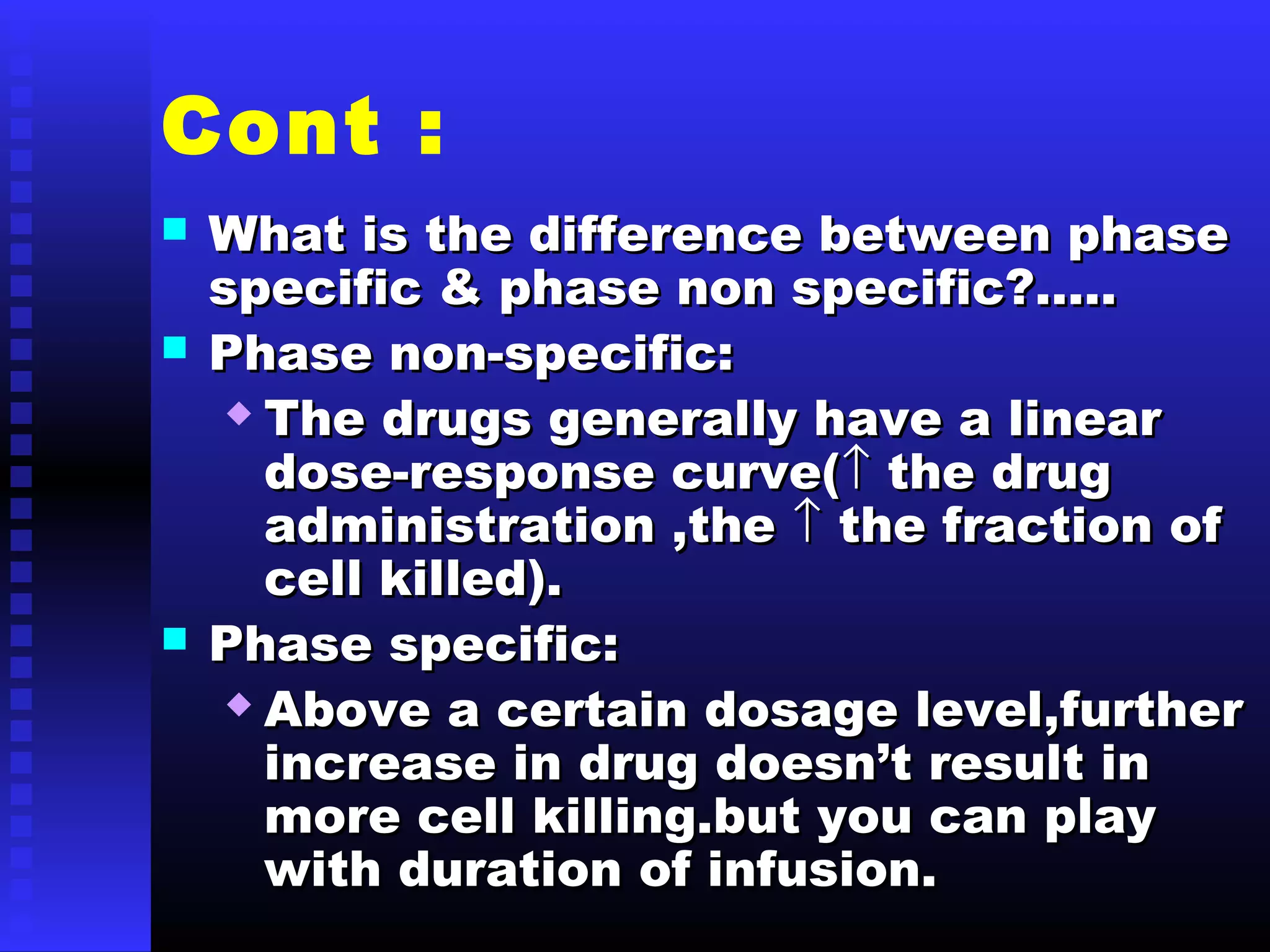 Cont :
 What is the difference between phaseWhat is the difference between phase
specific & phase non specific?…..specific & phase non specific?…..
 Phase non-specific:Phase non-specific:
 The drugs generally have a linearThe drugs generally have a linear
dose-response curve(dose-response curve(↑↑ the drugthe drug
administration ,theadministration ,the ↑↑ the fraction ofthe fraction of
cell killed).cell killed).
 Phase specific:Phase specific:
 Above a certain dosage level,furtherAbove a certain dosage level,further
increase in drug doesn’t result inincrease in drug doesn’t result in
more cell killing.but you can playmore cell killing.but you can play
with duration of infusion.with duration of infusion.
 
