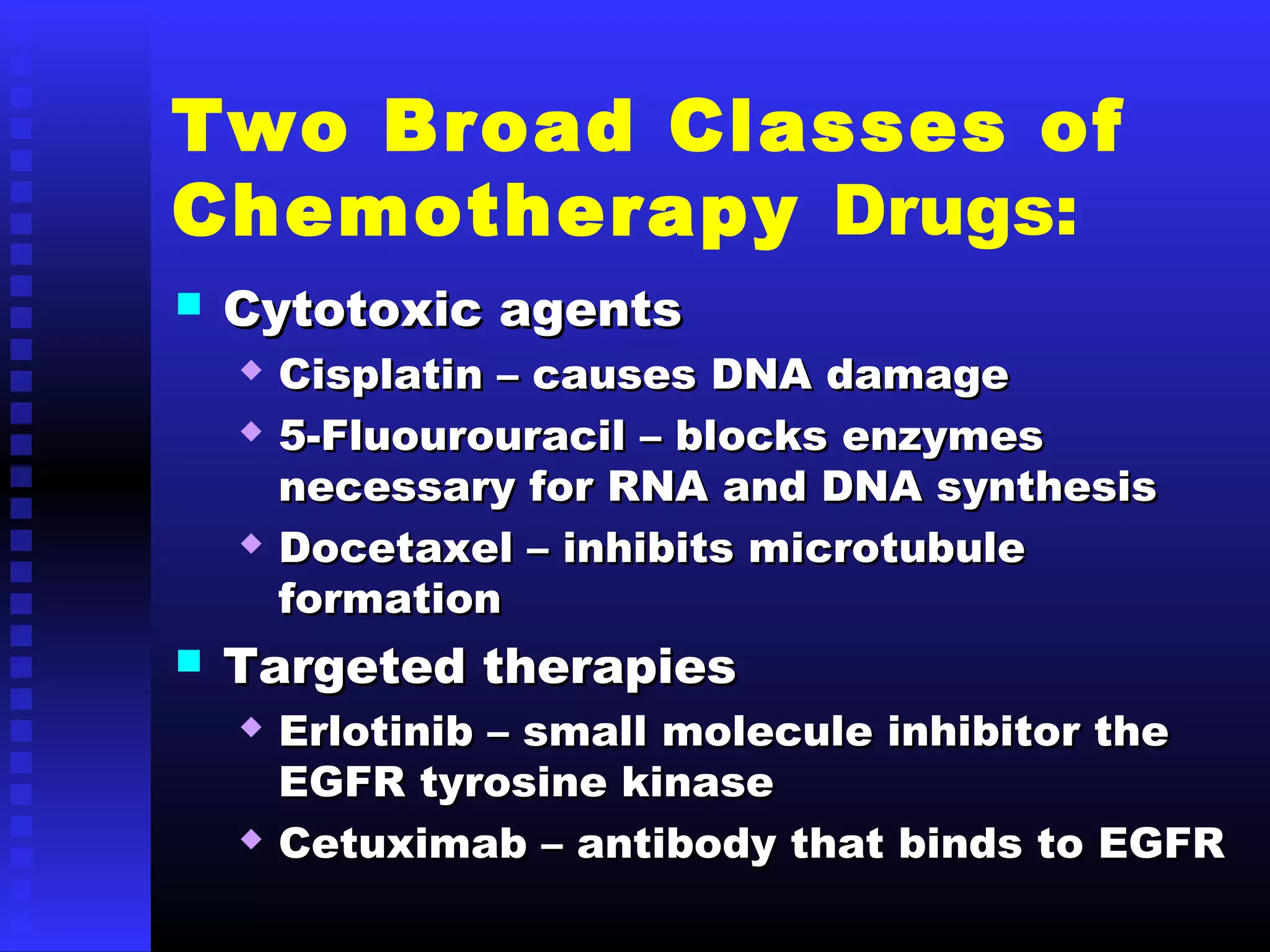 Two Broad Classes of
Chemotherapy Drugs:
 Cytotoxic agentsCytotoxic agents
 Cisplatin – causes DNA damageCisplatin – causes DNA damage
 5-Fluourouracil – blocks enzymes5-Fluourouracil – blocks enzymes
necessary for RNA and DNA synthesisnecessary for RNA and DNA synthesis
 Docetaxel – inhibits microtubuleDocetaxel – inhibits microtubule
formationformation
 Targeted therapiesTargeted therapies
 Erlotinib – small molecule inhibitor theErlotinib – small molecule inhibitor the
EGFR tyrosine kinaseEGFR tyrosine kinase
 Cetuximab – antibody that binds to EGFRCetuximab – antibody that binds to EGFR
 