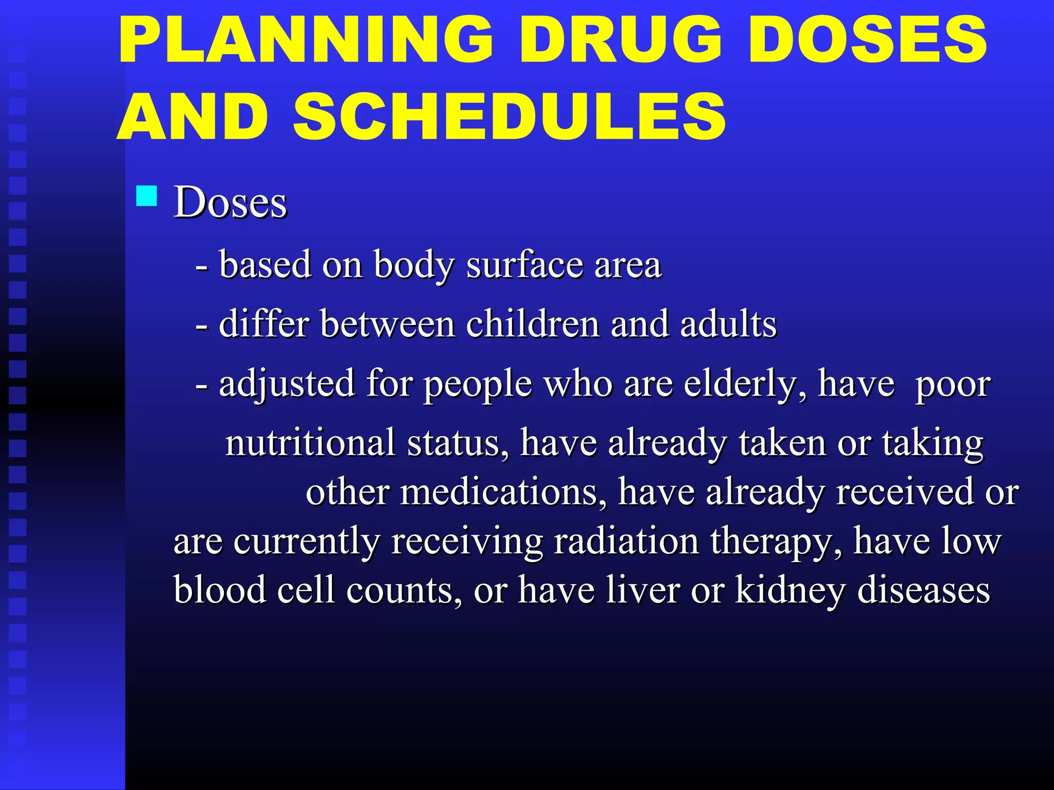 PLANNING DRUG DOSES
AND SCHEDULES
 DosesDoses
- based on body surface area- based on body surface area
- differ between children and adults- differ between children and adults
- adjusted for people who are elderly, have poor- adjusted for people who are elderly, have poor
nutritional status, have already taken or takingnutritional status, have already taken or taking
other medications, have already received orother medications, have already received or
are currently receiving radiation therapy, have loware currently receiving radiation therapy, have low
blood cell counts, or have liver or kidney diseasesblood cell counts, or have liver or kidney diseases
 