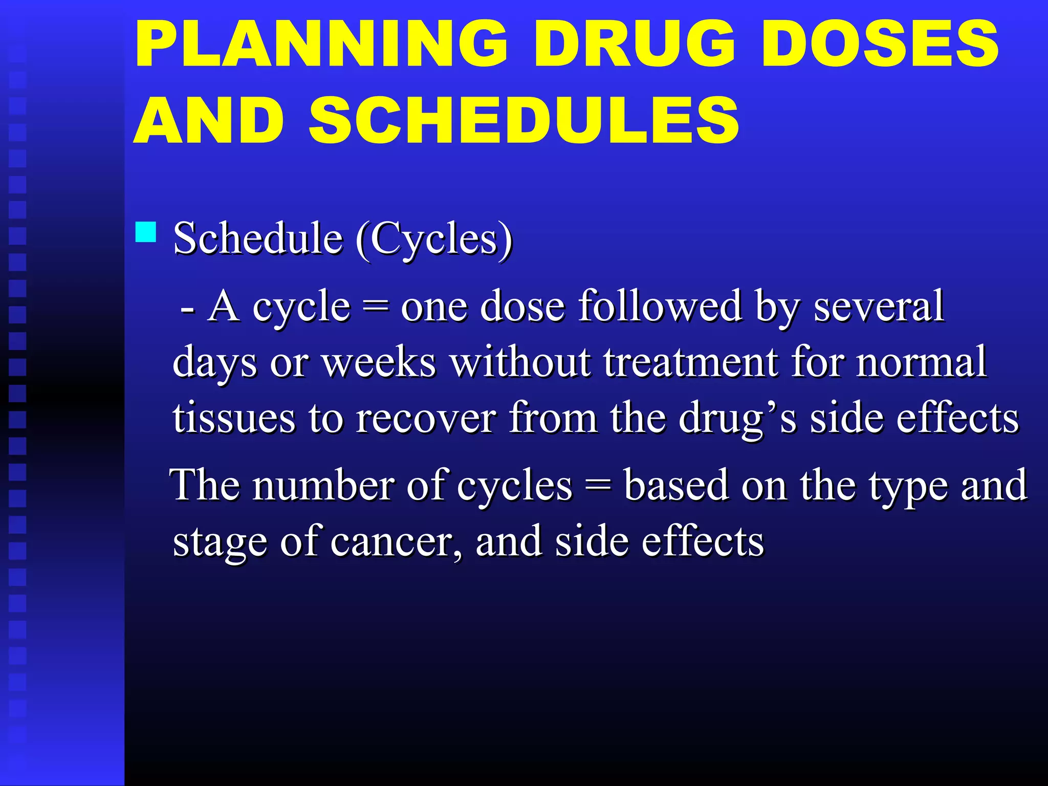 PLANNING DRUG DOSES
AND SCHEDULES
 Schedule (Cycles)Schedule (Cycles)
- A cycle = one dose followed by several- A cycle = one dose followed by several
days or weeks without treatment for normaldays or weeks without treatment for normal
tissues to recover from the drug’s side effectstissues to recover from the drug’s side effects
The number of cycles = based on the type andThe number of cycles = based on the type and
stage of cancer, and side effectsstage of cancer, and side effects
 