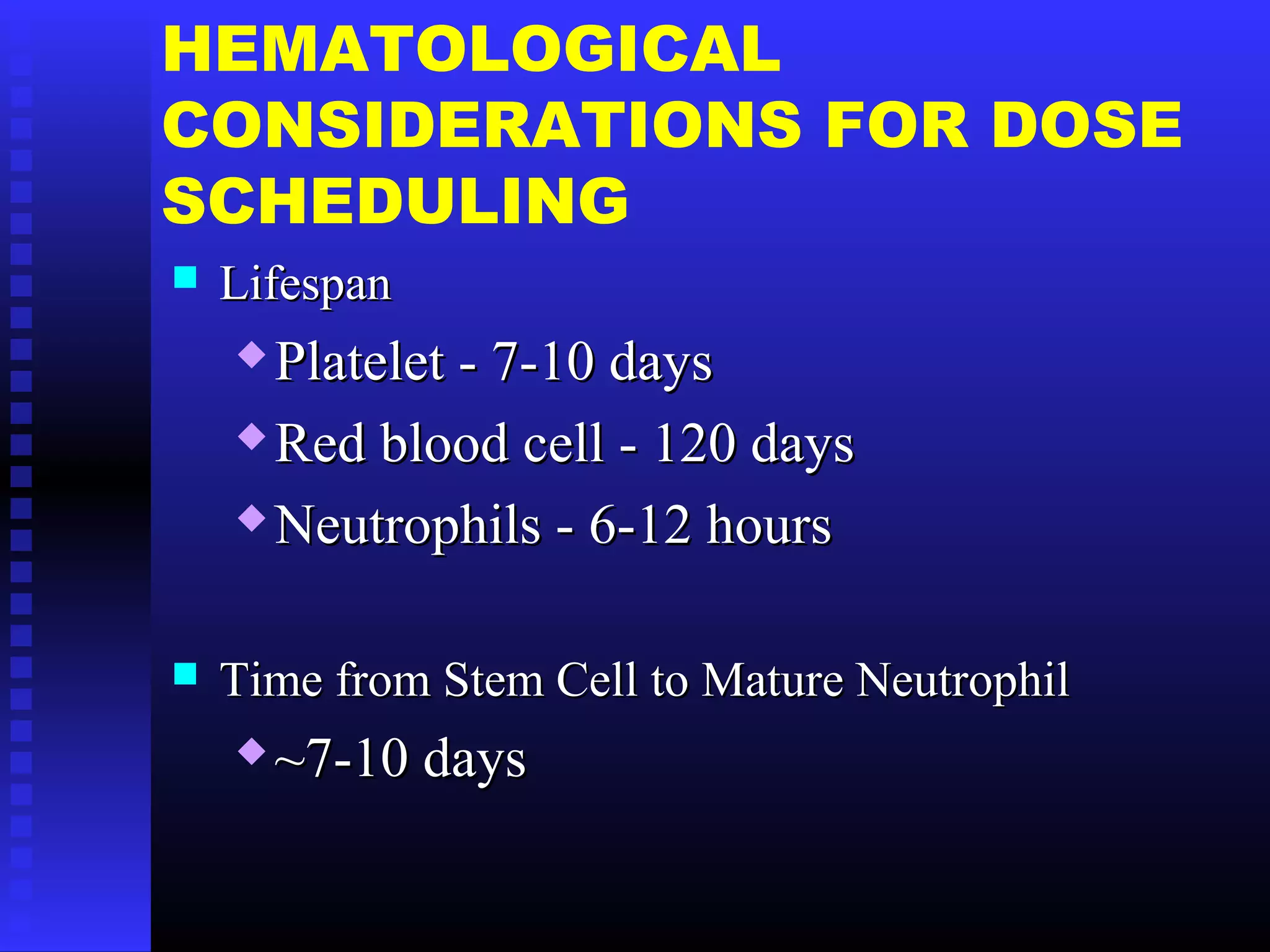 HEMATOLOGICAL
CONSIDERATIONS FOR DOSE
SCHEDULING
 LifespanLifespan
 Platelet - 7-10 daysPlatelet - 7-10 days
 Red blood cell - 120 daysRed blood cell - 120 days
 Neutrophils - 6-12 hoursNeutrophils - 6-12 hours
 Time from Stem Cell to Mature NeutrophilTime from Stem Cell to Mature Neutrophil
 ~7-10 days~7-10 days
 