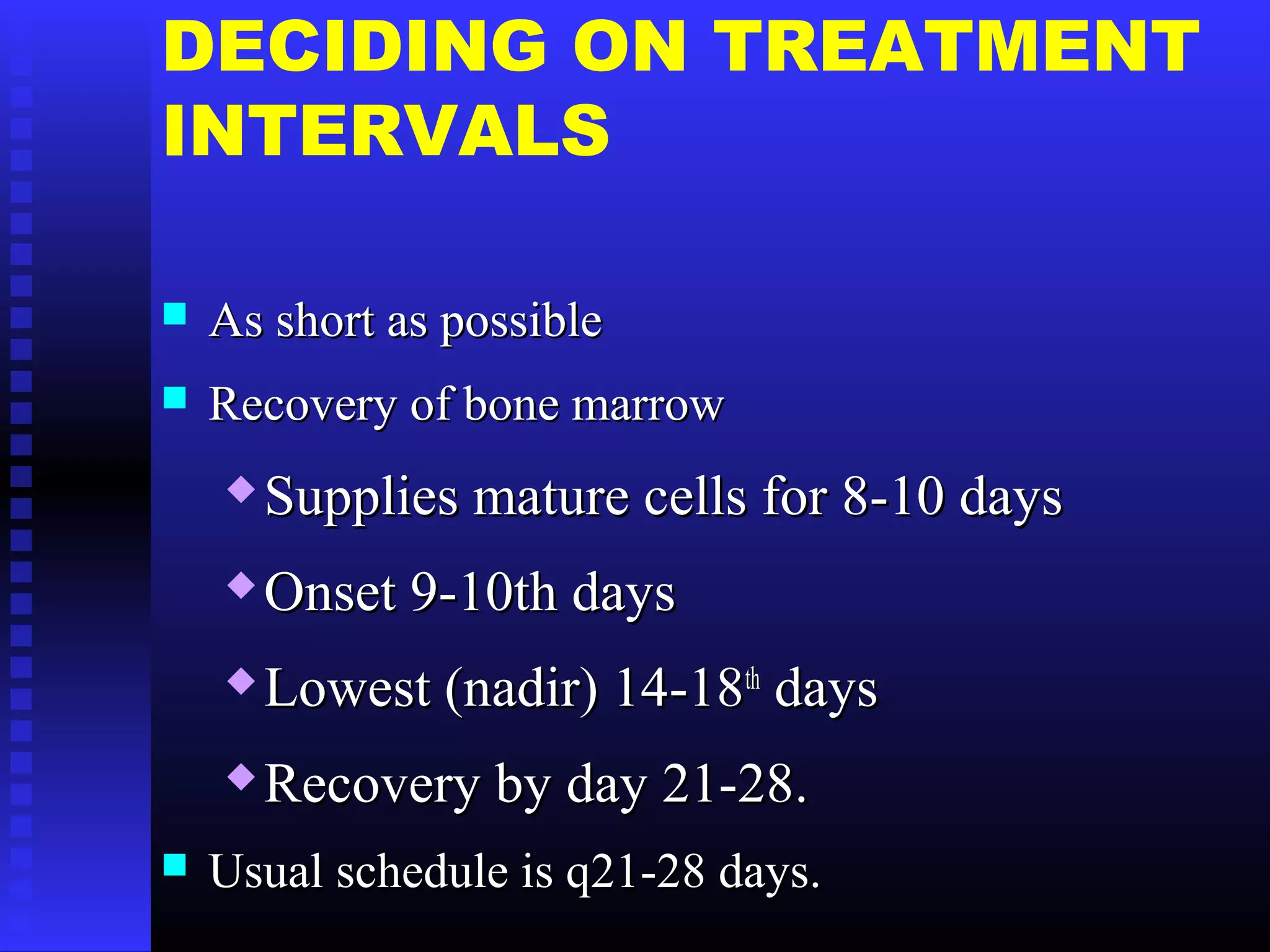 DECIDING ON TREATMENT
INTERVALS
 As short as possibleAs short as possible
 Recovery of bone marrowRecovery of bone marrow
 Supplies mature cells for 8-10 daysSupplies mature cells for 8-10 days
 Onset 9-10th daysOnset 9-10th days
 Lowest (nadir) 14-18Lowest (nadir) 14-18thth
daysdays
 Recovery by day 21-28.Recovery by day 21-28.
 Usual schedule is q21-28 days.Usual schedule is q21-28 days.
 