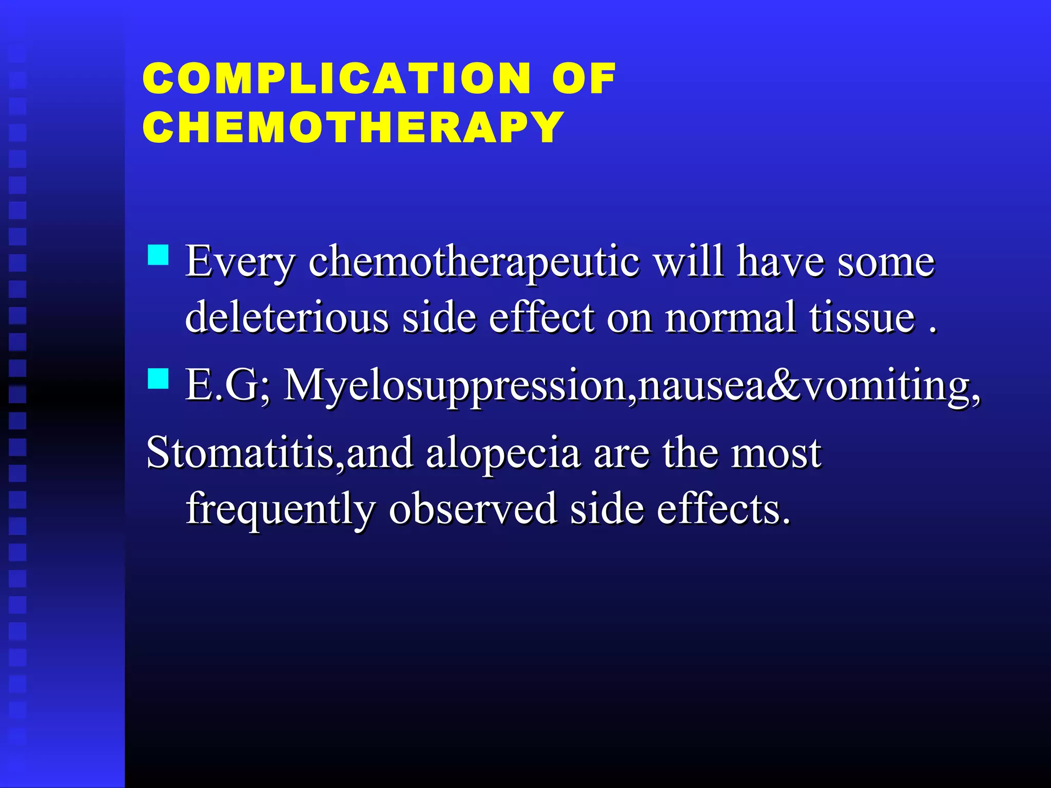 COMPLICATION OF
CHEMOTHERAPY
 Every chemotherapeutic will have someEvery chemotherapeutic will have some
deleterious side effect on normal tissue .deleterious side effect on normal tissue .
 E.G; Myelosuppression,nausea&vomiting,E.G; Myelosuppression,nausea&vomiting,
Stomatitis,and alopecia are the mostStomatitis,and alopecia are the most
frequently observed side effects.frequently observed side effects.
 