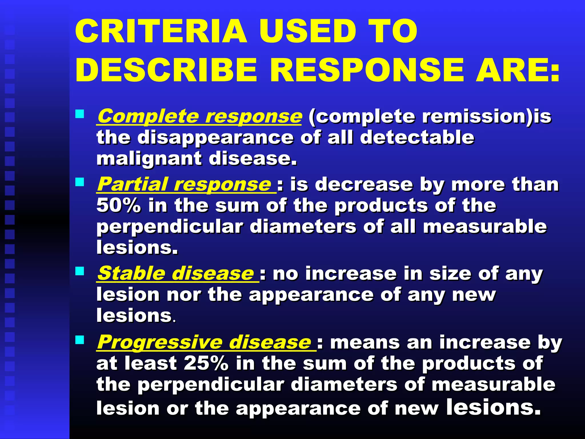 CRITERIA USED TO
DESCRIBE RESPONSE ARE:
 Complete response (complete remission)is(complete remission)is
the disappearance of all detectablethe disappearance of all detectable
malignant disease.malignant disease.
 Partial response : is decrease by more than: is decrease by more than
50% in the sum of the products of the50% in the sum of the products of the
perpendicular diameters of all measurableperpendicular diameters of all measurable
lesions.lesions.
 Stable disease : no increase in size of any: no increase in size of any
lesion nor the appearance of any newlesion nor the appearance of any new
lesionslesions..
 Progressive disease : means an increase by: means an increase by
at least 25% in the sum of the products ofat least 25% in the sum of the products of
the perpendicular diameters of measurablethe perpendicular diameters of measurable
lesion or the appearance of newlesion or the appearance of new lesions.lesions.
 
