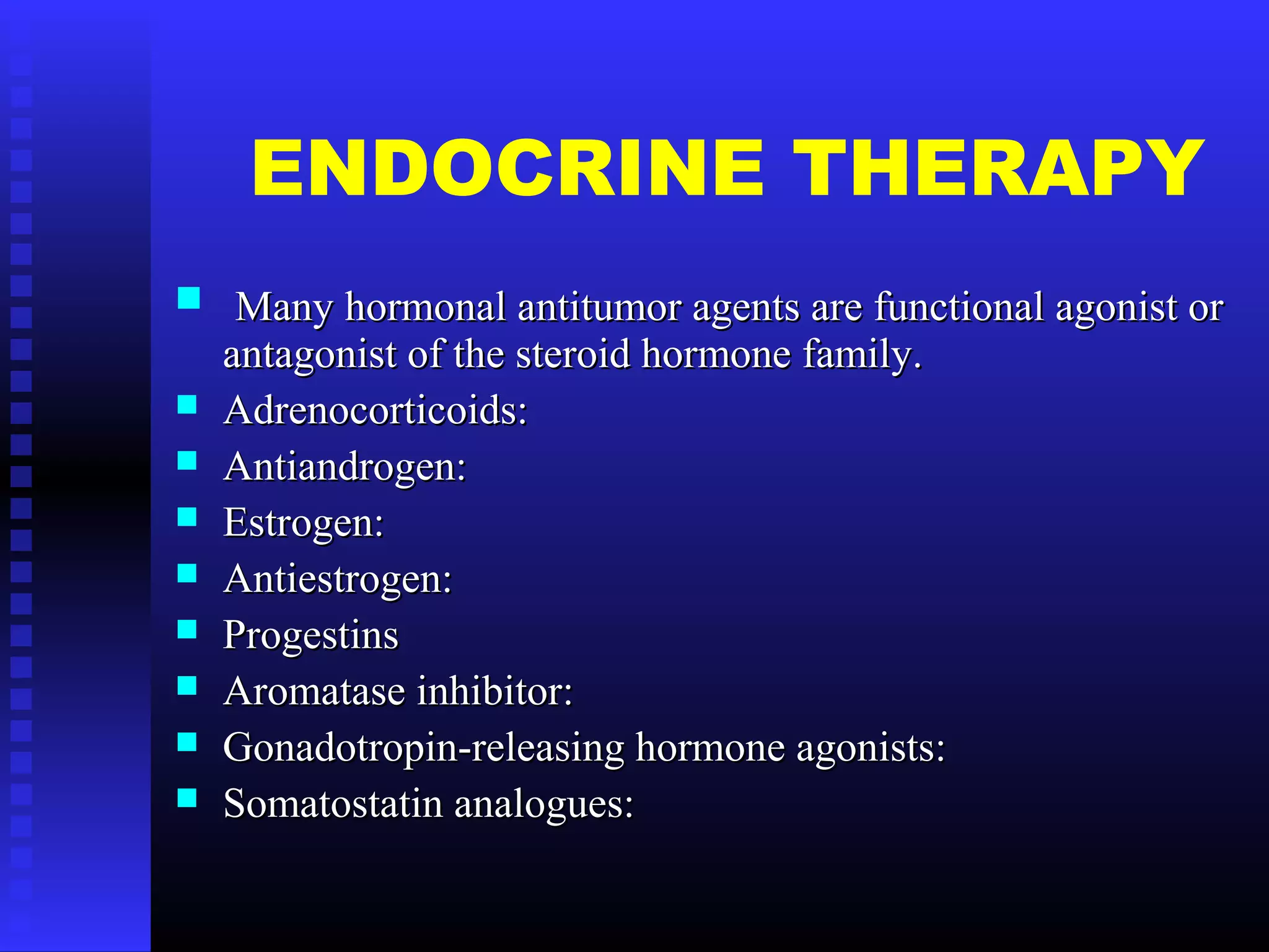 ENDOCRINE THERAPY
 Many hormonal antitumor agents are functional agonist orMany hormonal antitumor agents are functional agonist or
antagonist of the steroid hormone family.antagonist of the steroid hormone family.
 Adrenocorticoids:Adrenocorticoids:
 Antiandrogen:Antiandrogen:
 Estrogen:Estrogen:
 Antiestrogen:Antiestrogen:
 ProgestinsProgestins
 Aromatase inhibitor:Aromatase inhibitor:
 Gonadotropin-releasing hormone agonists:Gonadotropin-releasing hormone agonists:
 Somatostatin analogues:Somatostatin analogues:
 