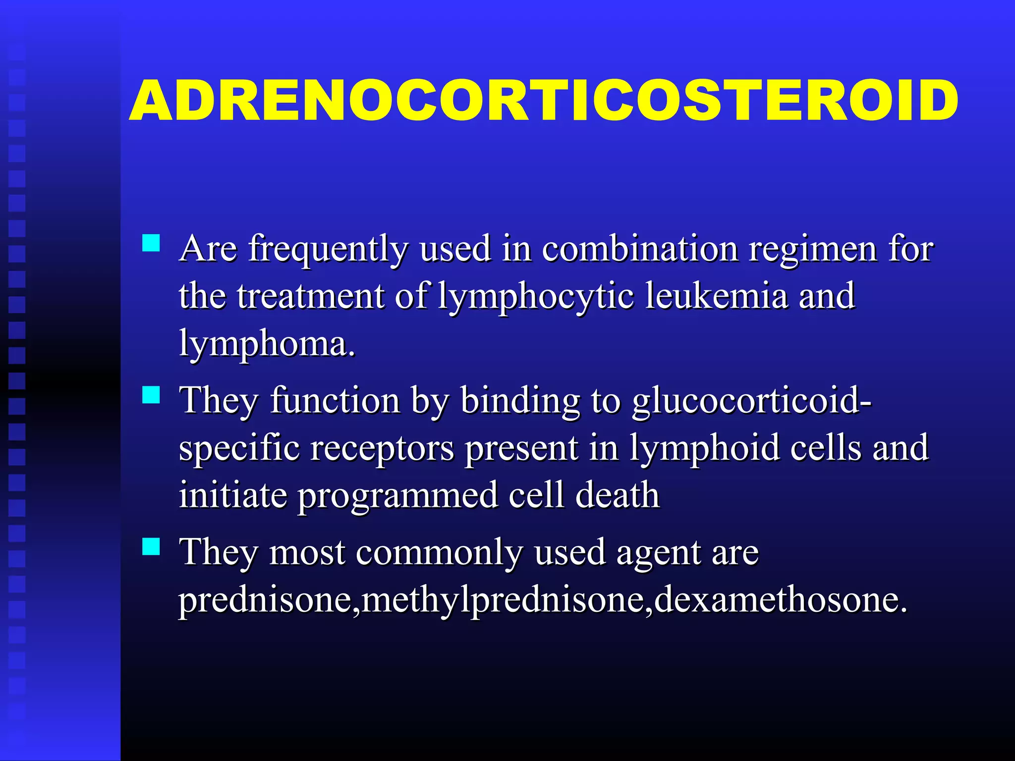 ADRENOCORTICOSTEROID
 Are frequently used in combination regimen forAre frequently used in combination regimen for
the treatment of lymphocytic leukemia andthe treatment of lymphocytic leukemia and
lymphoma.lymphoma.
 They function by binding to glucocorticoid-They function by binding to glucocorticoid-
specific receptors present in lymphoid cells andspecific receptors present in lymphoid cells and
initiate programmed cell deathinitiate programmed cell death
 They most commonly used agent areThey most commonly used agent are
prednisone,methylprednisone,dexamethosone.prednisone,methylprednisone,dexamethosone.
 