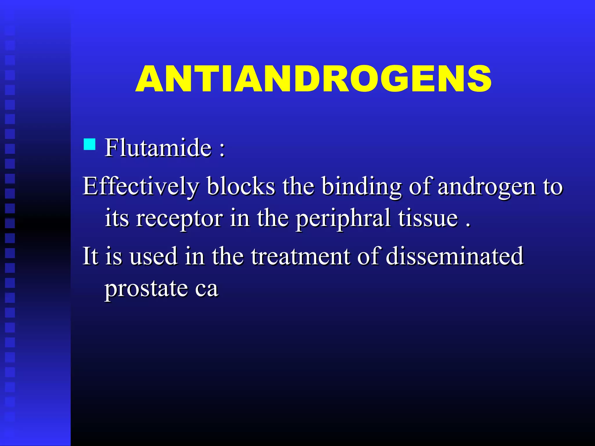 ANTIANDROGENS
 Flutamide :Flutamide :
Effectively blocks the binding of androgen toEffectively blocks the binding of androgen to
its receptor in the periphral tissue .its receptor in the periphral tissue .
It is used in the treatment of disseminatedIt is used in the treatment of disseminated
prostate caprostate ca
 