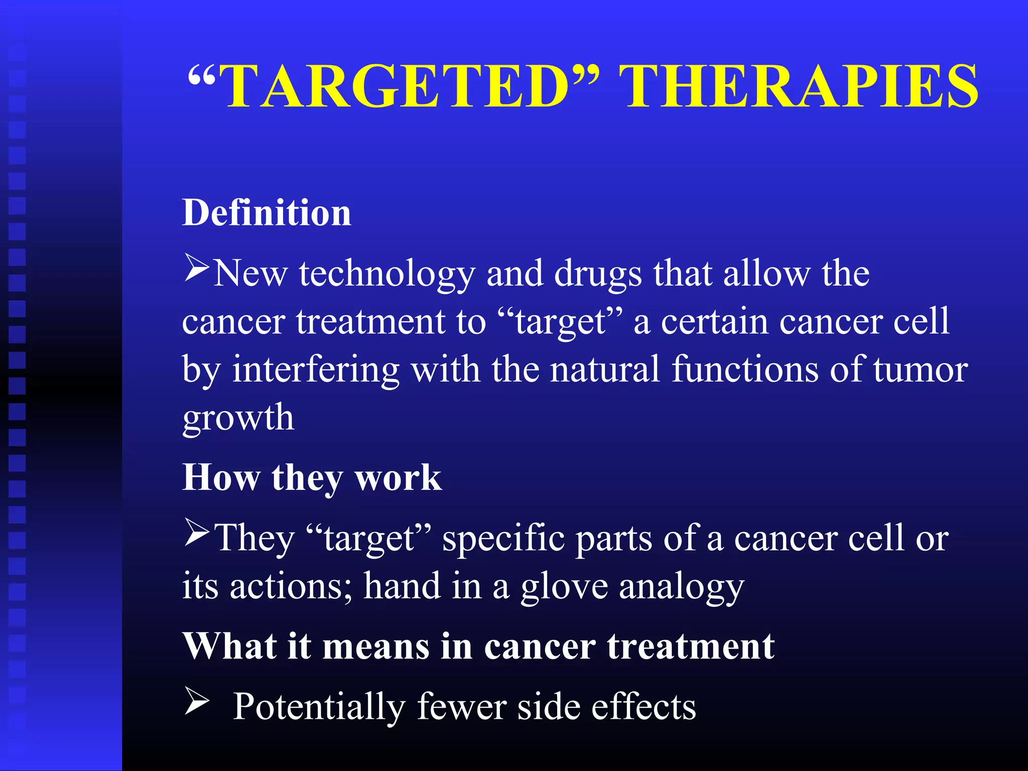 Definition
New technology and drugs that allow the
cancer treatment to “target” a certain cancer cell
by interfering with the natural functions of tumor
growth
How they work
They “target” specific parts of a cancer cell or
its actions; hand in a glove analogy
What it means in cancer treatment
 Potentially fewer side effects
“TARGETED” THERAPIES
 
