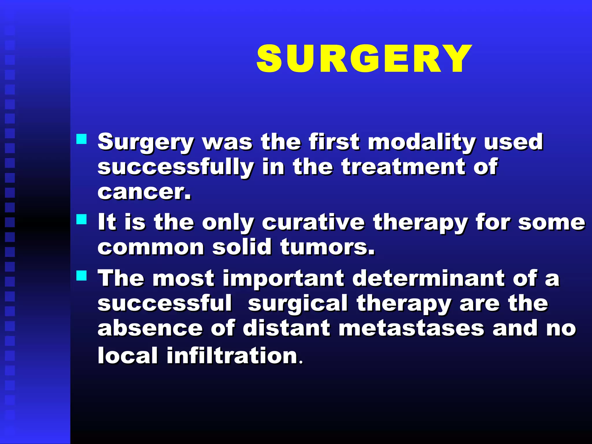 SURGERY
 Surgery was the first modality usedSurgery was the first modality used
successfully in the treatment ofsuccessfully in the treatment of
cancer.cancer.
 It is the only curative therapy for someIt is the only curative therapy for some
common solid tumors.common solid tumors.
 The most important determinant of aThe most important determinant of a
successful surgical therapy are thesuccessful surgical therapy are the
absence of distant metastases and noabsence of distant metastases and no
local infiltrationlocal infiltration..
 