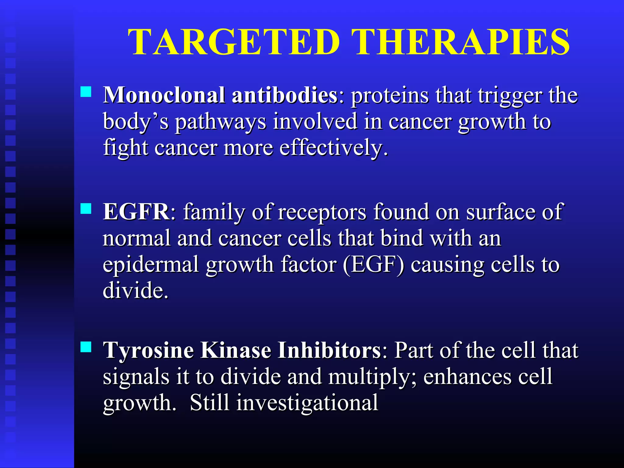 TARGETED THERAPIES
 Monoclonal antibodiesMonoclonal antibodies: proteins that trigger the: proteins that trigger the
body’s pathways involved in cancer growth tobody’s pathways involved in cancer growth to
fight cancer more effectively.fight cancer more effectively.
 EGFREGFR: family of receptors found on surface of: family of receptors found on surface of
normal and cancer cells that bind with annormal and cancer cells that bind with an
epidermal growth factor (EGF) causing cells toepidermal growth factor (EGF) causing cells to
divide.divide.
 Tyrosine Kinase InhibitorsTyrosine Kinase Inhibitors: Part of the cell that: Part of the cell that
signals it to divide and multiply; enhances cellsignals it to divide and multiply; enhances cell
growth. Still investigationalgrowth. Still investigational
 