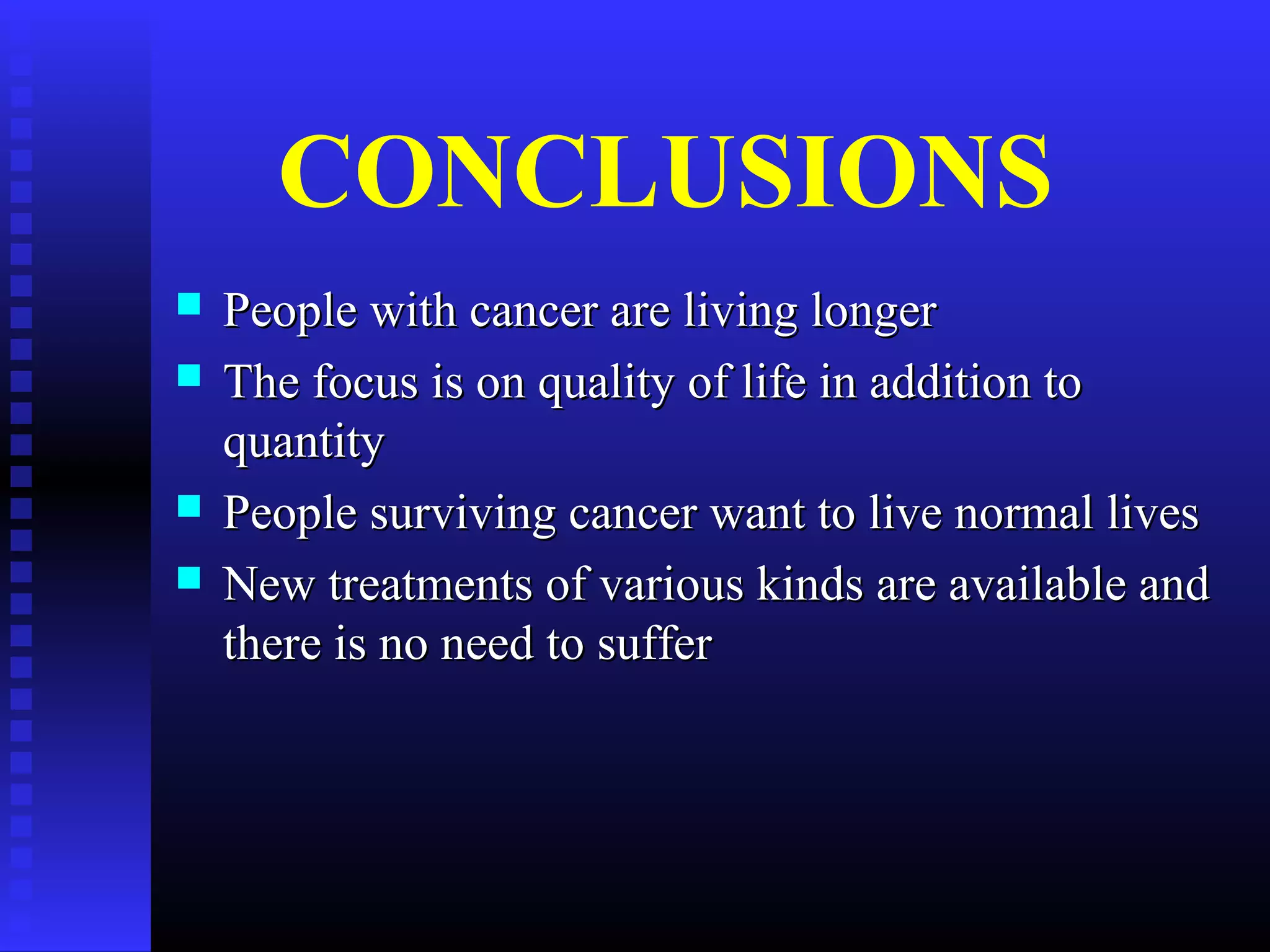 CONCLUSIONS
 People with cancer are living longerPeople with cancer are living longer
 The focus is on quality of life in addition toThe focus is on quality of life in addition to
quantityquantity
 People surviving cancer want to live normal livesPeople surviving cancer want to live normal lives
 New treatments of various kinds are available andNew treatments of various kinds are available and
there is no need to sufferthere is no need to suffer
 