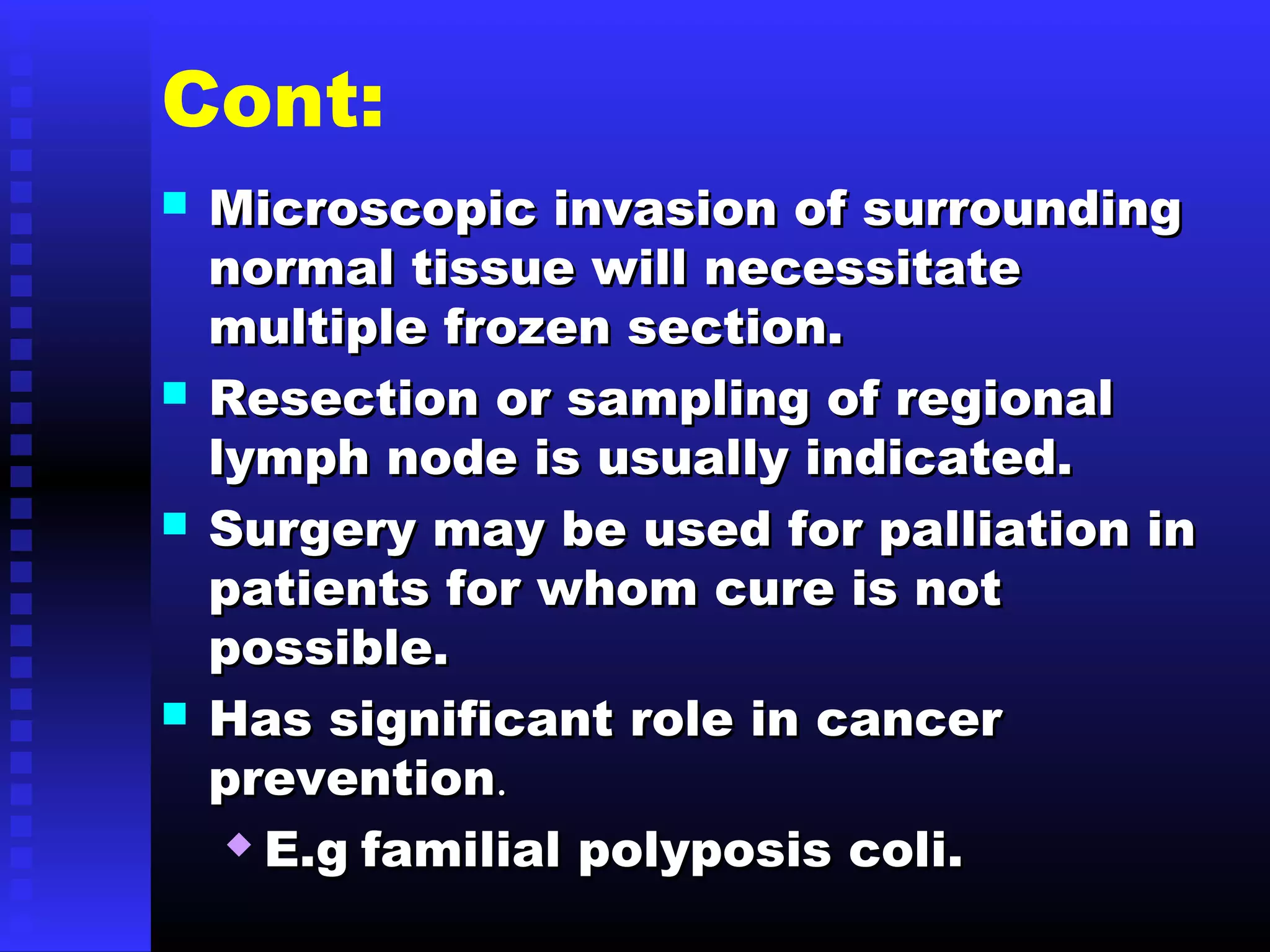Cont:
 Microscopic invasion of surroundingMicroscopic invasion of surrounding
normal tissue will necessitatenormal tissue will necessitate
multiple frozen section.multiple frozen section.
 Resection or sampling of regionalResection or sampling of regional
lymph node is usually indicated.lymph node is usually indicated.
 Surgery may be used for palliation inSurgery may be used for palliation in
patients for whom cure is notpatients for whom cure is not
possible.possible.
 Has significant role in cancerHas significant role in cancer
preventionprevention..
 E.gE.g familial polyposis coli.familial polyposis coli.
 