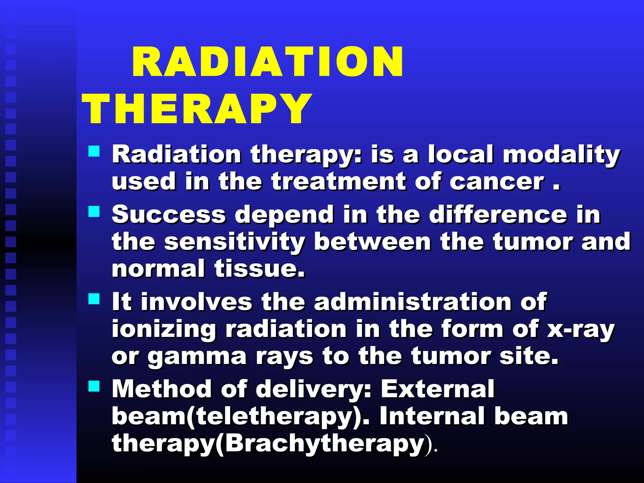 RADIATION
THERAPY
 Radiation therapy: is a local modalityRadiation therapy: is a local modality
used in the treatment of cancer .used in the treatment of cancer .
 Success depend in the difference inSuccess depend in the difference in
the sensitivity between the tumor andthe sensitivity between the tumor and
normal tissue.normal tissue.
 It involves the administration ofIt involves the administration of
ionizing radiation in the form of x-rayionizing radiation in the form of x-ray
or gamma rays to the tumor site.or gamma rays to the tumor site.
 Method of delivery: ExternalMethod of delivery: External
beam(teletherapy). Internal beambeam(teletherapy). Internal beam
therapy(Brachytherapytherapy(Brachytherapy).).
 