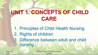 UNIT 1. CONCEPTS OF CHILD
CARE
1. Principles of Child Health Nursing
2. Rights of children
3. Difference between adult and child
nursing
August 12,
2020
1
Ms.Anju George, Associate Professor,
SGCON
 