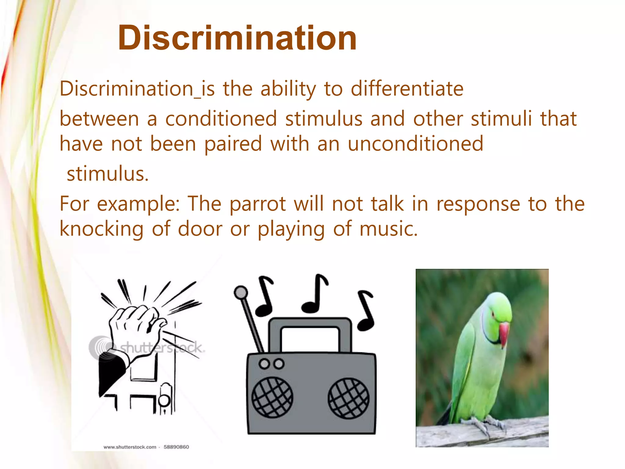 Discrimination
Discrimination is the ability to differentiate
between a conditioned stimulus and other stimuli that
have not been paired with an unconditioned
stimulus.
For example: The parrot will not talk in response to the
knocking of door or playing of music.
 