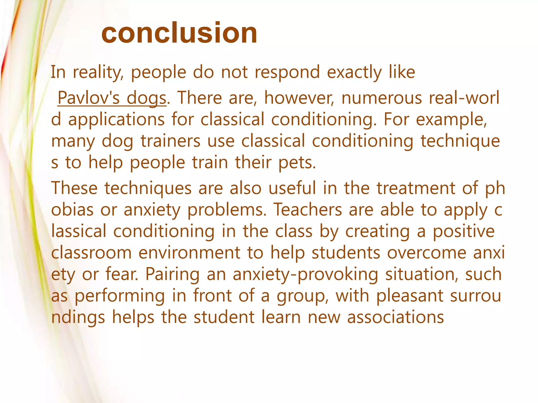conclusion
In reality, people do not respond exactly like
Pavlov's dogs. There are, however, numerous real-worl
d applications for classical conditioning. For example,
many dog trainers use classical conditioning technique
s to help people train their pets.
These techniques are also useful in the treatment of ph
obias or anxiety problems. Teachers are able to apply c
lassical conditioning in the class by creating a positive
classroom environment to help students overcome anxi
ety or fear. Pairing an anxiety-provoking situation, such
as performing in front of a group, with pleasant surrou
ndings helps the student learn new associations
 