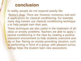 conclusion
In reality, people do not respond exactly like
Pavlov's dogs. There are, however, numerous real-worl
d applications for classical conditioning. For example,
many dog trainers use classical conditioning technique
s to help people train their pets.
These techniques are also useful in the treatment of ph
obias or anxiety problems. Teachers are able to apply c
lassical conditioning in the class by creating a positive
classroom environment to help students overcome anxi
ety or fear. Pairing an anxiety-provoking situation, such
as performing in front of a group, with pleasant surrou
ndings helps the student learn new associations
 