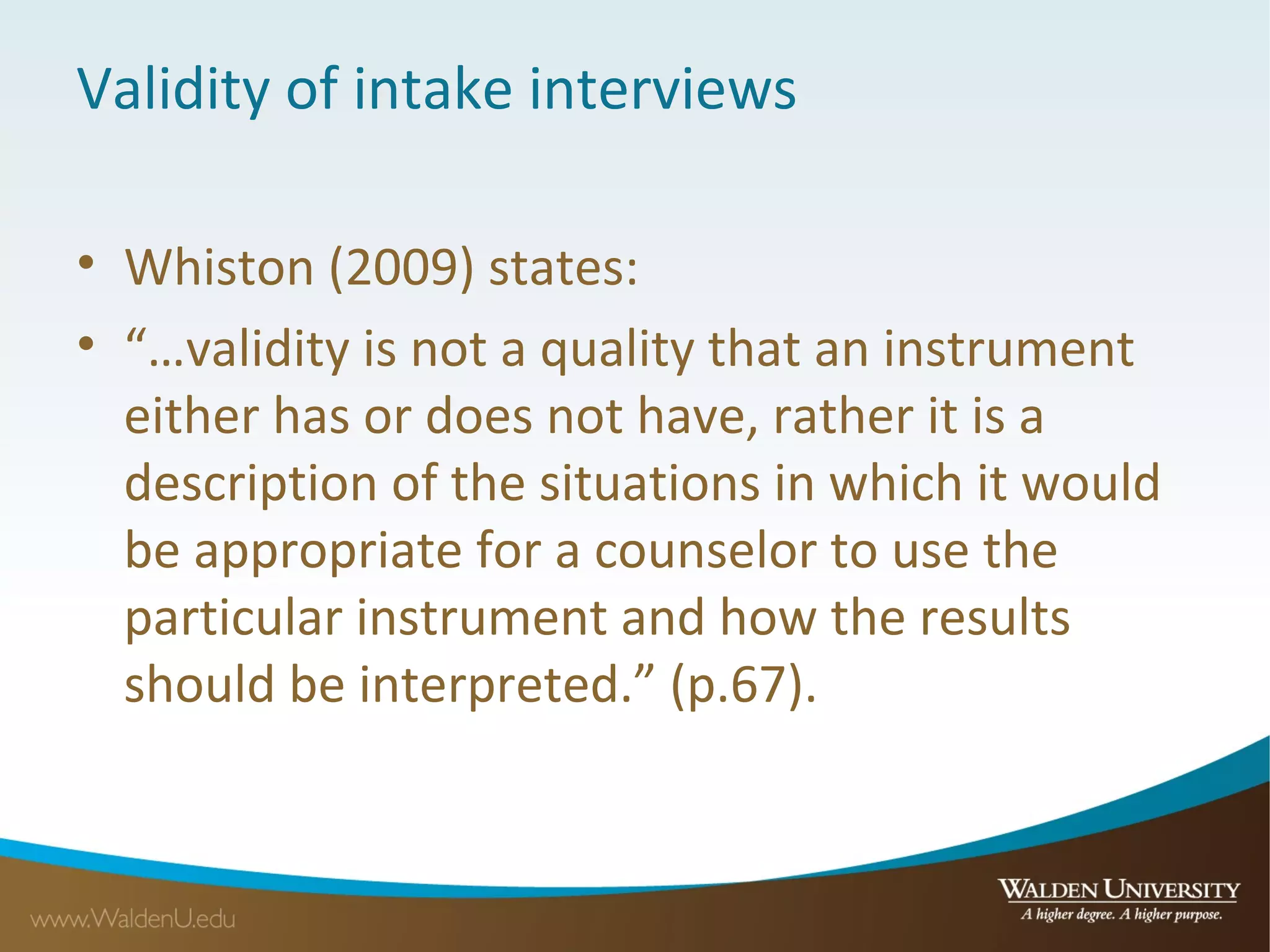 Validity of intake interviews
• Whiston (2009) states:
• “…validity is not a quality that an instrument
either has or does not have, rather it is a
description of the situations in which it would
be appropriate for a counselor to use the
particular instrument and how the results
should be interpreted.” (p.67).
 