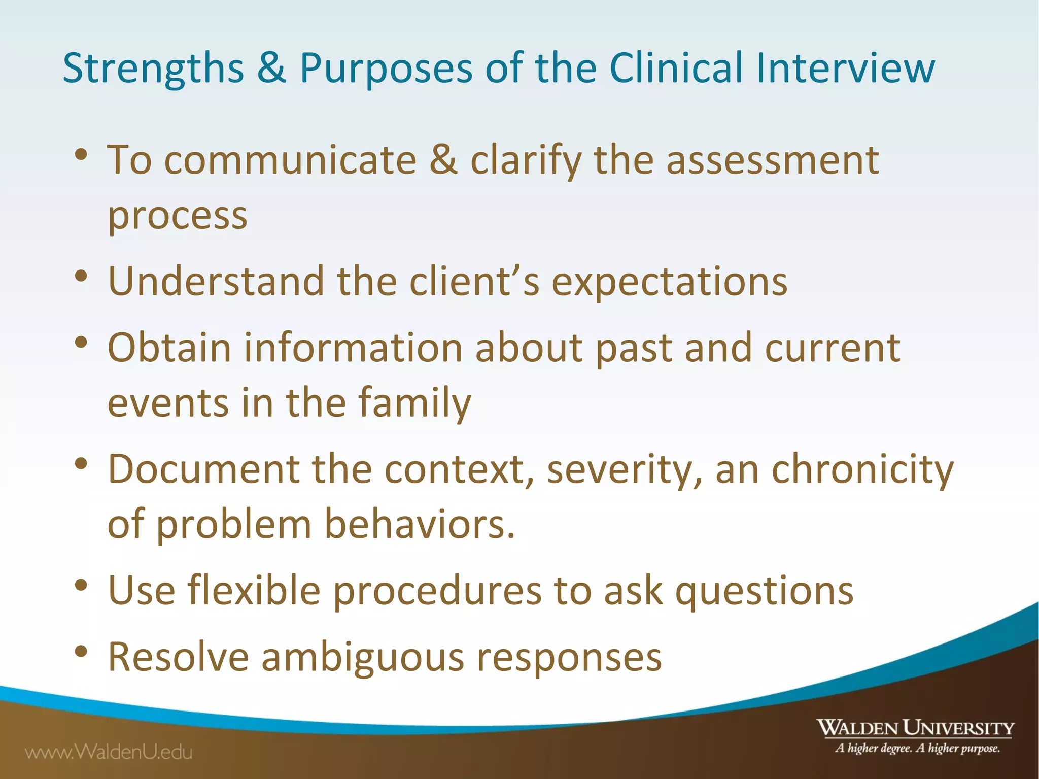 Strengths & Purposes of the Clinical Interview

To communicate & clarify the assessment
process

Understand the client’s expectations

Obtain information about past and current
events in the family

Document the context, severity, an chronicity
of problem behaviors.

Use flexible procedures to ask questions

Resolve ambiguous responses
 