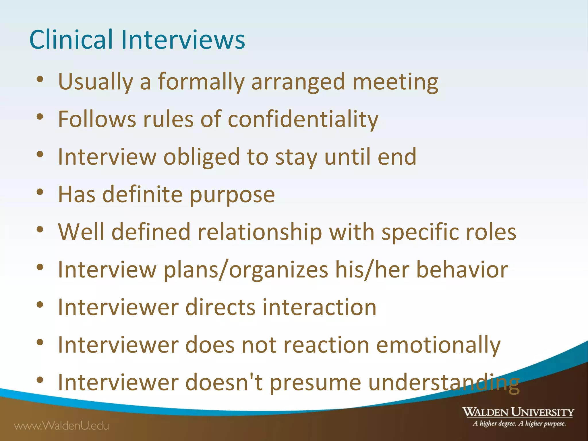 Clinical Interviews
• Usually a formally arranged meeting
• Follows rules of confidentiality
• Interview obliged to stay until end
• Has definite purpose
• Well defined relationship with specific roles
• Interview plans/organizes his/her behavior
• Interviewer directs interaction
• Interviewer does not reaction emotionally
• Interviewer doesn't presume understanding
 