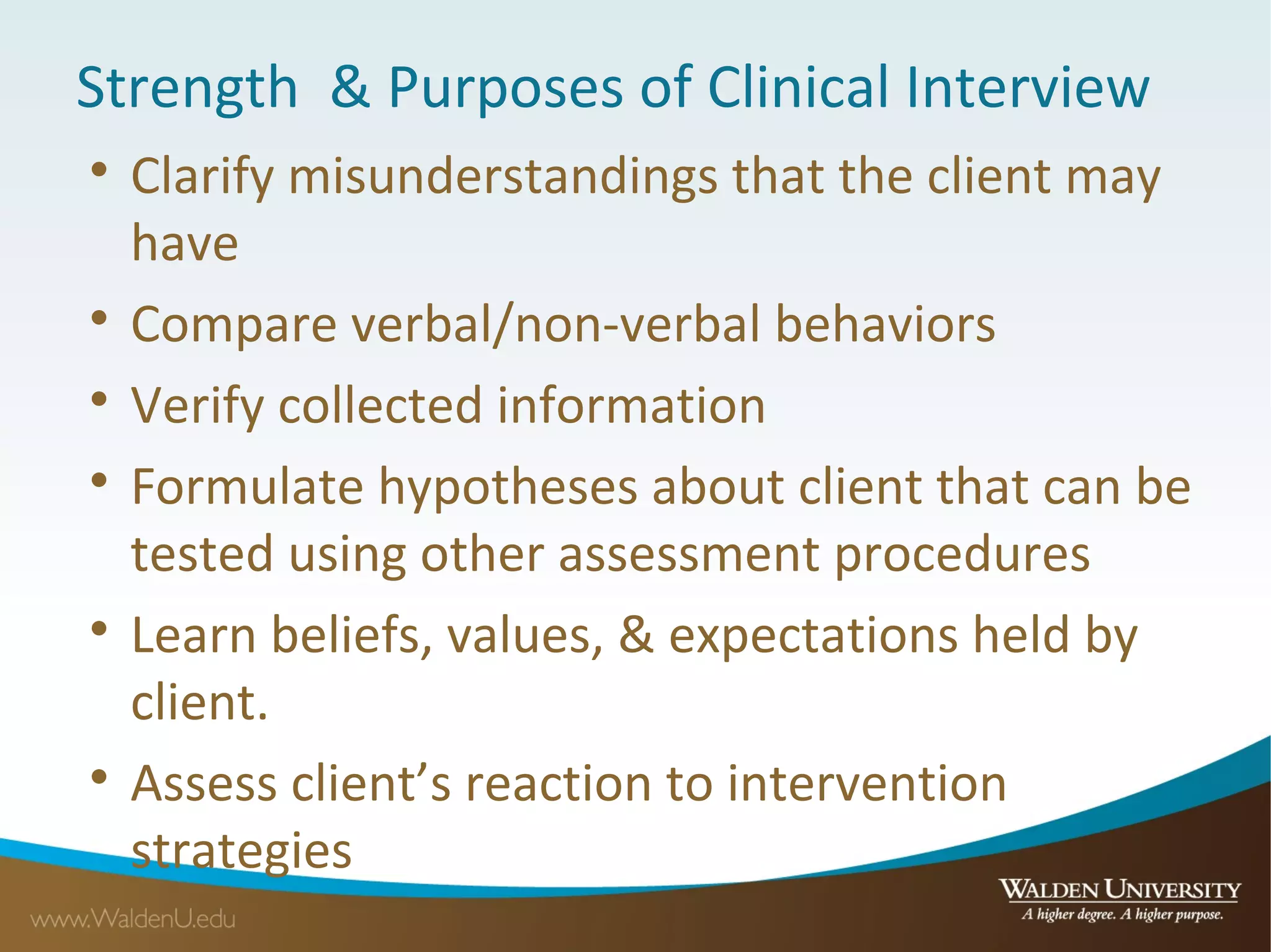 Strength & Purposes of Clinical Interview

Clarify misunderstandings that the client may
have

Compare verbal/non-verbal behaviors

Verify collected information

Formulate hypotheses about client that can be
tested using other assessment procedures

Learn beliefs, values, & expectations held by
client.

Assess client’s reaction to intervention
strategies
 