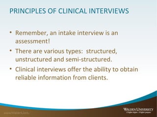 PRINCIPLES OF CLINICAL INTERVIEWS
• Remember, an intake interview is an
assessment!
• There are various types: structured,
unstructured and semi-structured.
• Clinical interviews offer the ability to obtain
reliable information from clients.
 