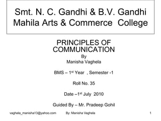 Smt. N. C. Gandhi & B.V. Gandhi
  Mahila Arts & Commerce College

                          PRINCIPLES OF
                         COMMUNICATION
                                     By
                               Manisha Vaghela

                         BMS – 1st Year , Semester -1

                                   Roll No. 35

                              Date –1st July 2010

                         Guided By – Mr. Pradeep Gohil
vaghela_manisha13@yahoo.com    By: Manisha Vaghela       1
 
