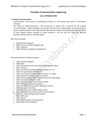 DEX2201EX, Principle of Communication Engg. Unit 1, prepared by: Er Lochan Raj Neupane
Manmohan Memorial Polytechnic Page | 1
Principles of communication engineering
Unit 1 INTRODUCTION
1.1 history of communication
Communication is the process of establishing connection or link between two points for information
exchange.
The history of telecommunication - the transmission of signals over a distance for the purpose
of communication - began thousands of years ago with the use of smoke signals and drums in Africa,
America and parts of Asia. In the 1790s the first fixed semaphore (system of conveying information by means
of visual signals) systems emerged in Europe however it was not until the 1830s that electrical
telecommunication systems started to appear.
Basic electrical signals:
 1838: Electrical telegraph
 1858: First trans-Atlantic telegraph cable
 1876: Telephone
 1880: Telephony via lightbeam photophones
Advanced electrical and electronic signals:
 1893: Wireless telegraphy
 1896: Radio
 1914: First North American transcontinental telephone calling
 1927: Television
 1927: First commercial radio-telephone service, U.K.–U.S.
 1930: First experimental videophones
 1934: First commercial radio-telephone service, U.S.–Japan
 1936: World's first public videophone network
 1946: Limited capacity Mobile Telephone Service for automobiles
 1956: Transatlantic telephone cable
 1962: Commercial telecommunications satellite
 1964: Fiber optical telecommunications
 1965: First North American public videophone network
 1969: Computer networking
 1973: First modern-era mobile (cellular) phone
 1979: INMARSAT ship-to-shore satellite communications
 1981: First mobile (cellular) phone network
 1982: SMTP email
 1983: Internet
 1998: Mobile satellite hand-held phones
 2003: Skype Internet telephony
 