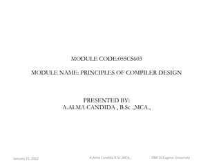 MODULE CODE:055CS603 MODULE NAME: PRINCIPLES OF COMPILER DESIGN PRESENTED BY: A.ALMA CANDIDA , B.Sc .,MCA., January 21, 2012 A.Alma Candida B.Sc.,MCA.,  DMI St.Eugene University 