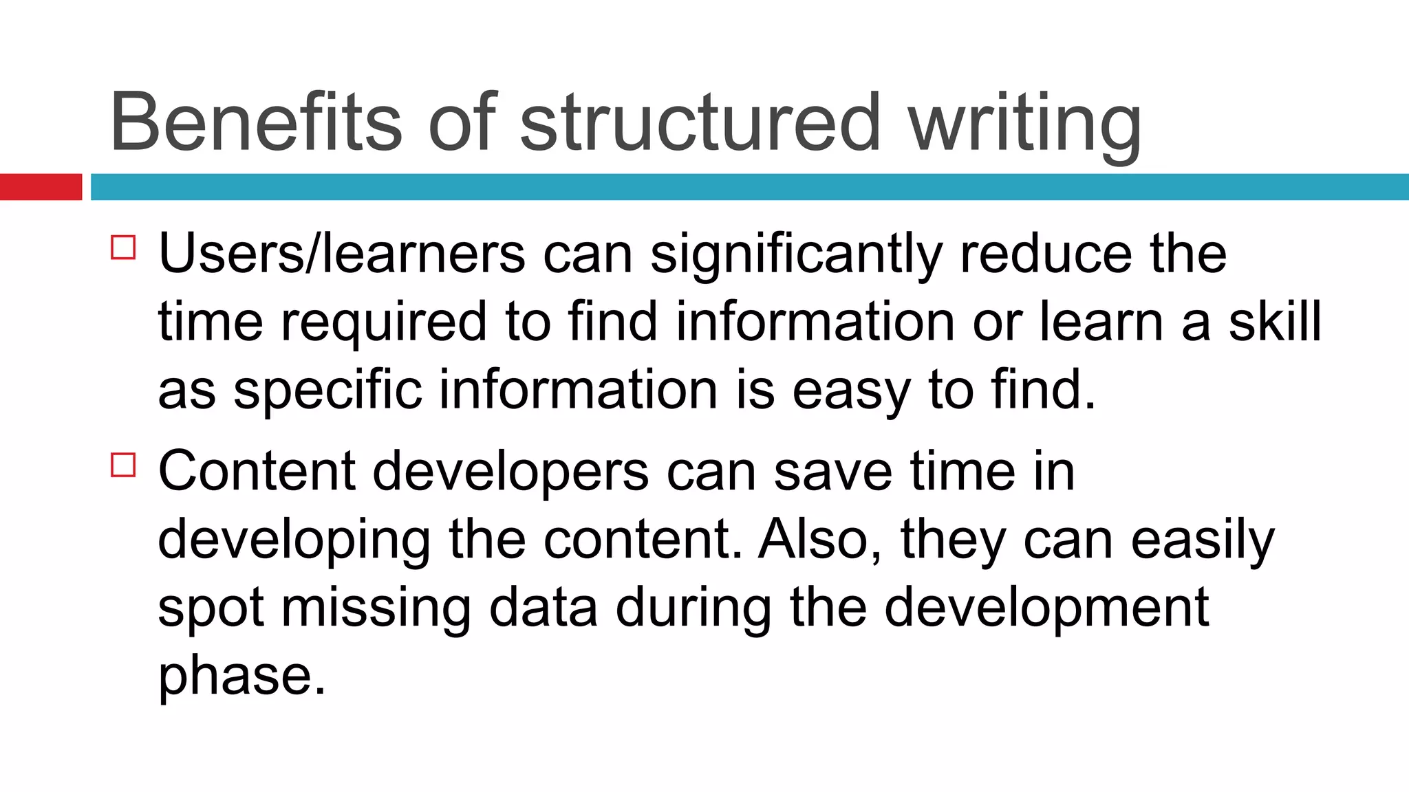 Benefits of structured writing
 Users/learners can significantly reduce the
time required to find information or learn a skill
as specific information is easy to find.
 Content developers can save time in
developing the content. Also, they can easily
spot missing data during the development
phase.
 