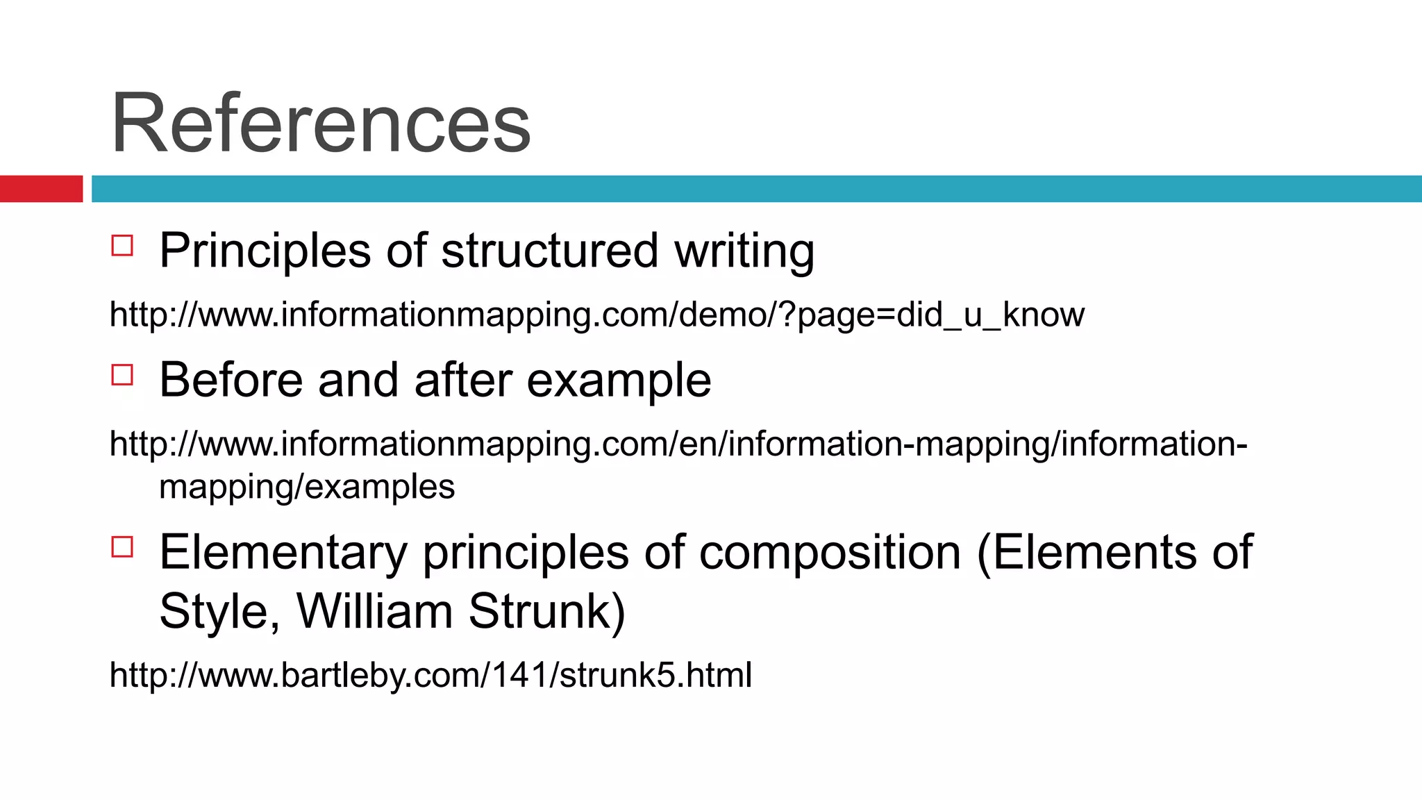 References
 Principles of structured writing
http://www.informationmapping.com/demo/?page=did_u_know
 Before and after example
http://www.informationmapping.com/en/information-mapping/information-
mapping/examples
 Elementary principles of composition (Elements of
Style, William Strunk)
http://www.bartleby.com/141/strunk5.html
 