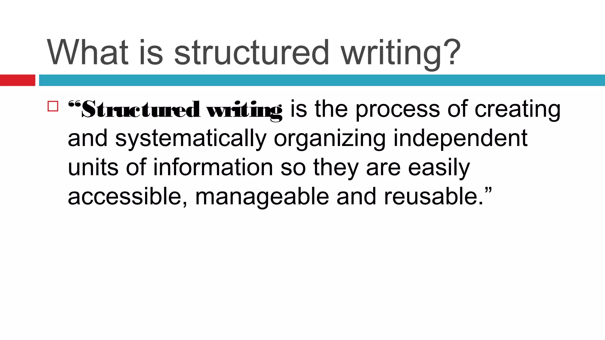 What is structured writing?
 “Structured writing is the process of creating
and systematically organizing independent
units of information so they are easily
accessible, manageable and reusable.”
 